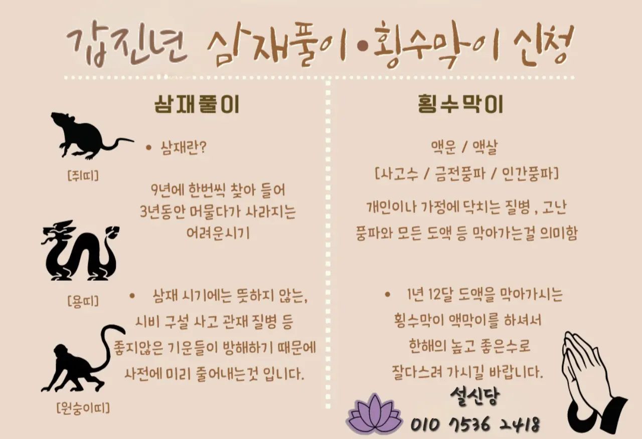 👉홍수막이 (삼재가 아닌 띠)
뜻밖에 일어나는 불운을 막기 위해 행하는 토속 의례.생각지도 않게 좋은 일이 있을 때, '횡재했다'고 하죠.
그에 반대되는 뜻밖에 겪는 불운한 일을 '횡수(홍수)'라고 합니다.
새해를 맞으며 1년 열두 달에 들어오는 횡수 막아내고 예방하는 '횡수막이'

✅️ 이런 분들께 추천드려요 ✅️
결혼, 사업, 수술, 시험 등 중요한 일을 앞두신 분, 시비,시기 질투, 구설이 찾은 분
관재, 송사가있는분, 대운이바뀌는분
그외 안정적인 한 해를 기원하는 분
.
.
.
👉날삼재(원숭이, 쥐, 용)
삼재풀이: 태어난 해의 간지에 의해 9년마다 되풀이되어 3년 동안 액운이 닥치는 '삼재(=>)'를 풀어내는 토속 의례. 예부터 삼재를 속되게 부르기를 '3년간 재수가 없다) 할만큼
사업, 사랑, 직장 등 하던 일이 틀어지고 건강,금전이 깨져나가는 악재가 따릅니다. 살면서 누구나 겪는 삼재지만 어떻게 풀고 대비하냐 에따라
편히 지나갈 수도, 힘들수도 있습니다.
아홉수와 삼재가 겹치면 파산삼재라고 할만큼 풍파가 있는데,

⭐️ 96년생 쥐띠는 꼭 삼재풀이를 해주시는게 좋아요.⭐️

.

❣️설신당❣️

⤷☏ 𝟶𝟷𝟶𝟽𝟻𝟹𝟼.𝟸𝟺𝟷𝟾 
⤷❛ 100％ 예약제 ❜
⤷후기는 스토리에 🤗
⤷ 모든상담은 예약제 입니다.
⤷ 24시 문의 가능 😉