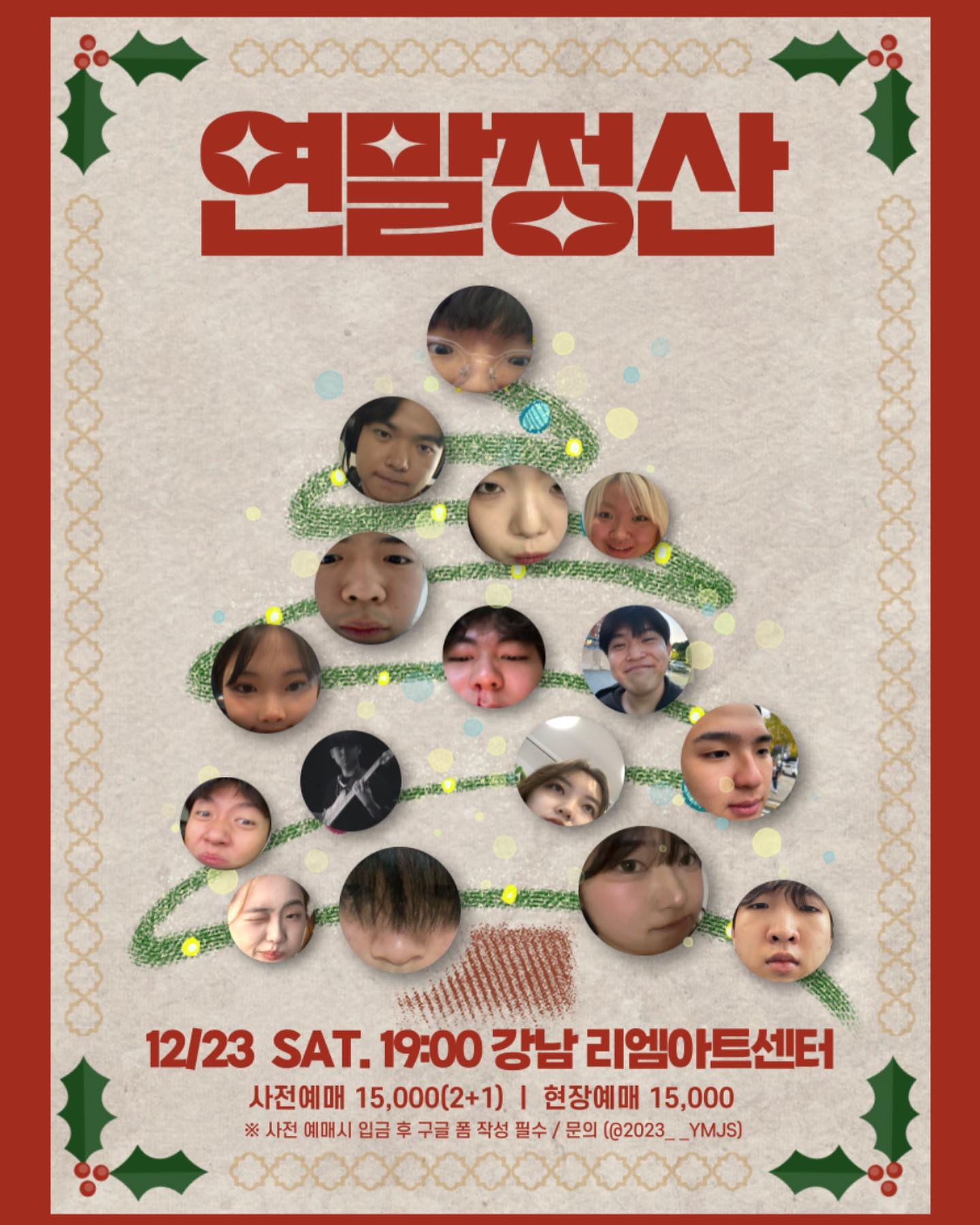 저... 공연해요
어쩌다보니 14곡 중에 10곡이나 참여하게 됐으니까 제발 많이 보러와주세요
재밌는 사람들이랑 재밌는 곡들 많이 합니다요😍😍🥹
뿡

[연말정산] 🎄

🥁공연일시 • 12월 23일 토요일 오후 7시 (티켓부스 오후  6시부터 오픈)

🥁장소 • 강남 리엠 아트센터 B홀 (서울 강남구 학동로2길 56 지하2층)
*신논현역/논현역 도보 5분 소요

🥁 예매 • 사전예매 15,000원 (2+1) / 현장예매 15,000원
 *현장예매시 2+1 적용 불가

2023__ymjs 프로필링크를 통해 구글폼 접속❗️
구글폼 작성 및 입금‼️
🎟️ 입금 확인이 되면 예매확인 및 온라인 티켓이 발송됩니다. 

구글폼 작성이 어려우신 경우 아래 메일을 통해 문의 [qorhvmekd.nn@gmail.com]

🎫 입금계좌: [토스뱅크 1000-4805-6310 정지인]

📌입장시 예매 확인 문자를 보여주세요! 
(확인 안 될 시 입장 불가)
예매 티켓 ’2+1‘이용 하시는 분께서는 구글폼 작성 시 입장 인원을 꼭 확인해주시기 바랍니다.

📌환불 규정 
공연 7일전: 입금액의100%
~2일 전: 입금액의 50%
1일전~: 환불 불가
기타 문의: 인스타그램 2023__ymjs / 이메일 [ges@kakao.com]

- 입장은 18:30부터 가능합니다.
- 공연장 건물 내 주차 가능