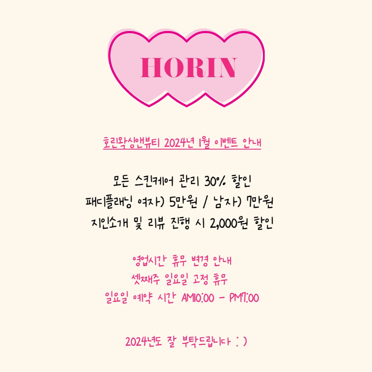 2023년 한해 호린왁싱앤뷰티를 찾아주셔서 감사합니다.
2024년도 잘 부탁 드립니다 : ) 
♥여러분 새해 복 많이 받으세요♥

영업시간이 변경 되었습니다.
일요일 정기휴무 X → 셋째주 일요일마다 정기휴무
일요일 영업시간 AM10:00 - PM7:00 로 변경 되었습니다.

★ 2024년 1월 첫 이벤트 ★ 

1)모든 피부관리 30% 첫 빅할인 이벤트
건조 ·속건조피부,지루성피부,여드름피부,주름·탄력 피부
고민 되는 피부관리 호린왁싱앤뷰티에서 상담 받아보세요 :) 
나한테 맞는 피부관리 + 홈케어 방법 같이 상담 해드립니다. 

2)패디플래닝 한달동안만 여자)5만원 / 남자)7만원 
*개인제품 구매 원하실 경우 1만원 추가 됩니다 : )/사마귀,무좀은 필수 제품비 추가*

3)지인 동반 예약 OR 리뷰 예약시 2천원 할인 

#사가정왁싱 #사가정피부관리 #사가정웨딩관리 #사가정혼주관리 #면목동왁싱 #면목동발각질관리 #사가정발각질관리 #사가정패디플래닝 #사가정패디플래닝수강