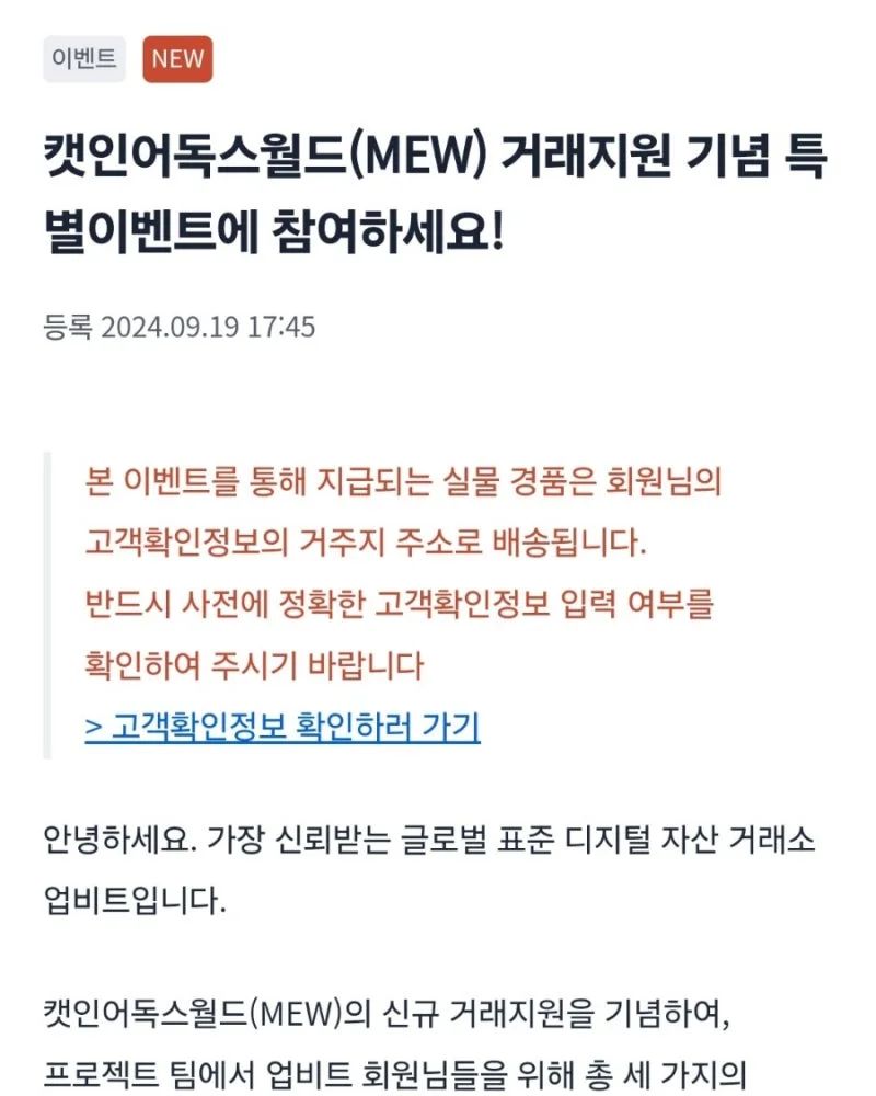 이벤트 셋! 캣인어독스월드(MEW) SNS 소문내기 이벤트
캣인어독스월드(MEW) 특별 이벤트를 내 SNS에서 홍보하면 추첨을 통해 500명에게 총 1,250,000 MEW와 한정판 굿즈를 드립니다.

https://upbit.com/service_center/notice?id=4503

[이벤트 상세 안내]

이벤트 일정
소문내기 이벤트 기간 : 2024-09-19(목) 공지사항 게시 이후 ~ 2024-09-29(일) 23:59:59 (KST)
당첨 안내 일자 : 2024-10-11(금) 이내 (예정)
*실물 경품 지급 안내는 별도 진행 예정
이벤트 대상
업비트 고객확인절차를 완료한 개인 회원
경품 안내
당첨자 선정 기준 : 이벤트에 참여 완료한 회원 중 무작위 500명 추첨
경품 안내 : 한 사람 당 2,500 MEW + 캣인어독스월드(MEW) 굿즈 4종 (피규어, 티셔츠, 토트백, 머그컵)
이벤트 참여 방법
Step 1) 캣인어독스월드(MEW) 거래지원 기념 특별 이벤트 공지사항의 내용을 확인 후 링크를 복사합니다.
Step 2) 개인 인스타그램 혹은 X(트위터)에 이벤트 홍보글, 공지사항 링크와 함께 #캣인어독스월드 #catinadogsworld #MEW를 첨부해 올려주세요.
업비트 SNS 계정(인스타그램, X)의 게시글을 리그램 / 리트윗하는 것도 가능해요!
Step 3) 이벤트 페이지에서 게시글 URL을 입력해 참여 인증하면 완료!
특별 이벤트 참여 인증하기 >
[SNS 소문내기 이벤트 유의 사항]

이벤트 실물 경품은 모두 회원님께서 등록하신 고객확인정보 내 거주지 주소 중 당첨자 선정 시점에 확인된 주소로 배송될 예정이며, 별도의 주소 변경은 불가합니다.
현재 등록된 고객확인정보 상의 거주지 주소는 PC 웹 > 마이페이지 > 회원정보 수정 메뉴 또는 모바일 APP > 더보기 > 회원정보 메뉴를 통해 확인 가능합니다.
SNS 소문내기 이벤트 참여는 이벤트 기간 동안 업로드한 1개의 게시글에 대해 인정됩니다.
SNS 소문내기 이벤트는 반드시 '특별 이벤트 참여 인증하기' 페이지에서 참여 인증을 위한 개인정보 입력과 게시글 URL 기입이 완료되어야 참여 완료됩니다.
특별 이벤트 참여 인증하기 페이지에서는 당첨자 선정 및 경품 발송 절차를 위해 개인정보를 수집합니다. 개인정보 수집을 거부할 수 있으나, 거부 시 당첨자 선정 및 경품 지급이 불가합니다.
경품 지급 대상은 공개된 SNS 계정으로 참여한 후 경품 지급 시점까지 게시글을 유지한 분들만 해당합니다.
게시글 내용에는 특별 이벤트 공지사항의 이미지와 주요 내용, 공지사항 링크, 해시태그가 반드시 포함되어 있어야 하며, 주요 내용이 누락될 경우 경품 지급 대상에서 제외될 수 있습니다.