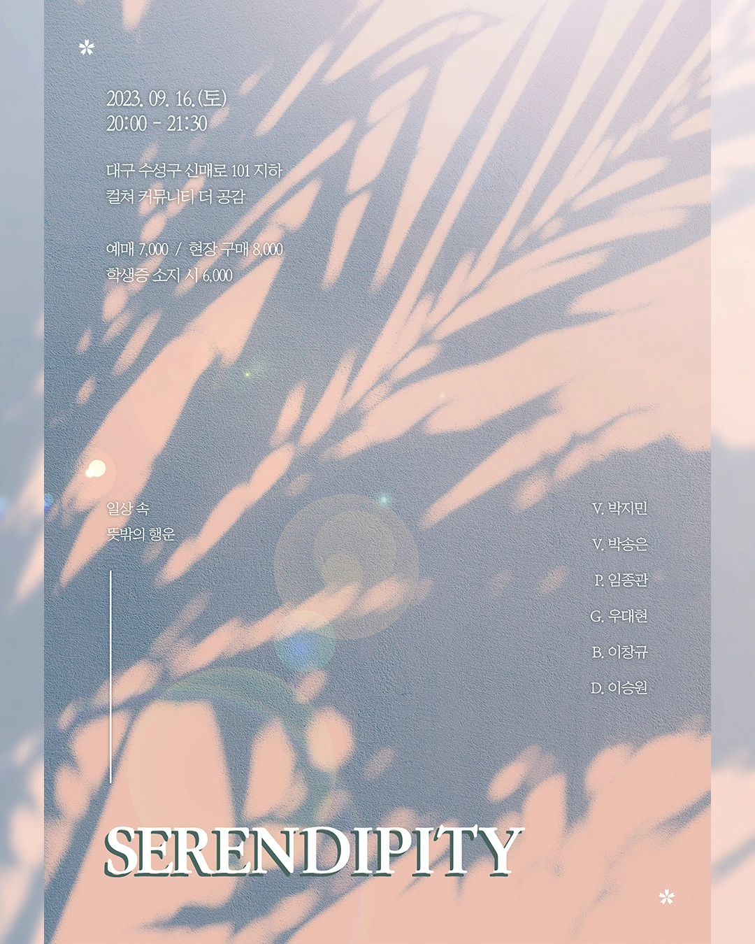 안녕하세요. 프로젝트 밴드 [SERENDIFITY] 입니다.

코로나19로 인하여 음악과 공연문화를 즐기지 못했던 분들을 위해서 모든 연령대가 마음 놓고 즐길 수 있도록 기획한 공연 입니다. 코로나19로 인해 힘들었던 마음, 이 공연을 통하여 힐링만 남았으면 좋겠습니다!

밴드 [SERENDIFITY] 는, 뜻밖의 행운이라는 의미를 담고 있으며 공연을 통하여 듣는 이들에게 우리가 뜻밖의 행운을 선물 하였음 좋겠다는 마음으로 결성되게 되었습니다.

-공연정보-

✔️ 일시 : 2023.09.16 토요일 20:00 - 21:30
✔️ 장소 : 컬쳐커뮤니티 더 공감 [대구광역시 수성구 신매동 567-48 지하1층 (신매역 5번출구에서 10분)]
✔️ 티켓가격 : 현장예매 8,000원 / 일반예매 7,000원 / 학생증 지참시 6,000원
✔️ 문의 : 010-4021-9186 

👉 폼 작성 링크는 프로필에 적혀 있습니다! 👈

티켓예매는 계좌이체로 진행 됩니다.

✅️ 농협 352 1845 4673 63 우대현 ✅️

📢 공연장 입장은 20:00 부터 시작 합니다. 
📢 공연 입장 전, 계좌이체를 한 본인 이름을 알려주시면 빠르게 입장 도와드리겠습니다.
📢 현장예매로 할인이 필요하신 분들은 학생증을 꼭! 지참하여 주세요. ( 본인확인 및 예매용으로 지참이 안될 시 할인이 어렵답니다.)

관람을 희망 하시는 분들은 네이버 폼 작성 한번씩 부탁 드리겠습니다.
시간이 되시는 분들은 공연 한번씩 보러 와주시면 감사하겠습니다.🩷