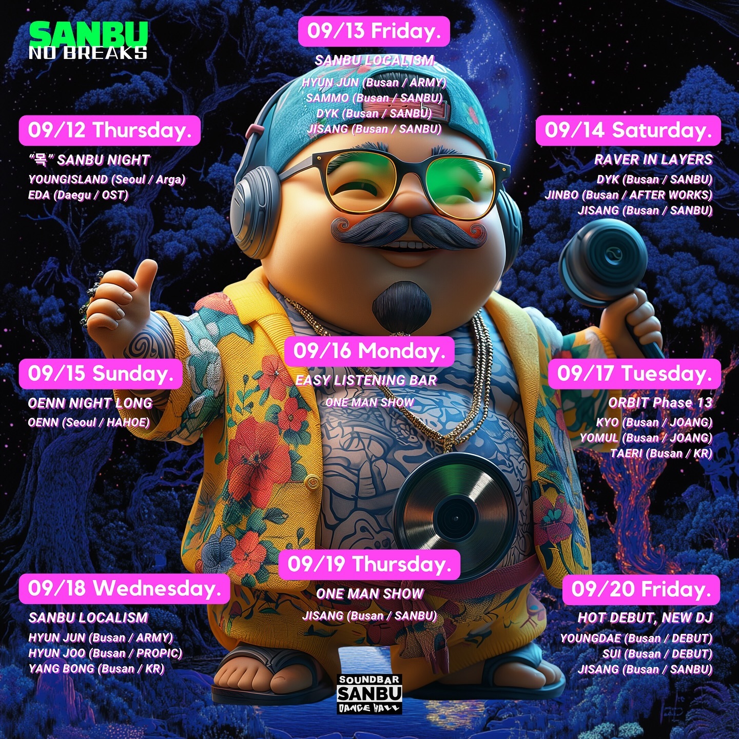 🎉 SANBU LOCALISM 🎉
__18th Sep 2024 (Wed.) 

SANBU 
Sound Bar & Dance Hall
at sanbu_soundbar
_______________________

🔊 NO BREAKS SANBU 🔊
 9월 12일 부터 09월21일 까지 펼쳐지는 
우리만의 동화같은 Non_Stop Party
11일간 꽉찬 라인업으로 맞이합니다.
_______________________

OPEN CLOSED / PM 19:00 - AM 02:00

09:30 - 11:00 
HYUN JOO l.hxxj

11:00 - 12:30 
YANG BONG bongboroborobongbongyangbong

12:30 - 02:00 
JISANG & HYUN JUN 
B2B vintazis _parkhj_
_______________________

See you soon💫
________________________________________________

Artwork / vintazis
Host / 20house_barbershop taeonangimhae vintazis 

________________________________________________

  SANBU
Sound Bar & Dance Hall
________________________________________________

Open - Close / 07:00 - 02:00

722-9, Jungang-daero, Busanjin-gu, Busan, Republic of Korea Busan