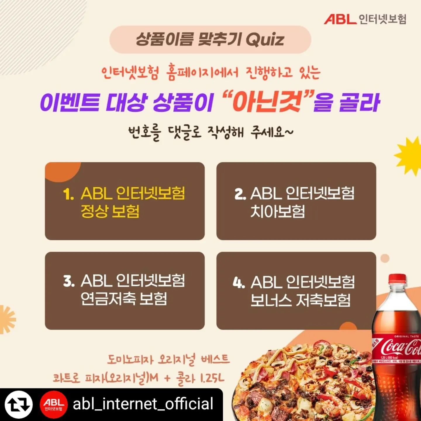 #리그램 - abl_internet_official by get_regrammer
[배려곰의🧸일상]

🍕2024년 9월 퀴즈EVENT🍕

🥰정답은 무엇일까요??
 ㅋㅋ 참 쉬죠잉~

❤️Hint : ABL생명인터넷보험 홈페이지 이벤트 메뉴를 참고하세용.

❤️정답을 맞추신 분 대상으로 추첨을 통해 10분께 도미노피자 모바일 상품권을 드립니다.

🍄이벤트 기간
2024년9월 24일(화)~9월30일(월)

🍄이벤트 대상
정답을 댓글로 작성하신 분!

🍄이벤트 참여방법
좋아요 + 팔로우 + 댓글달기!!

❤️친구소환과 리그램은 사랑입니다🥰

🍄이벤트 경품 (1인1개)
'도미노피자 오리지널 베스트콰트로피자+콜라 10명 증정" 🍕🍕

🍄당첨자 발표
24년 10월7일(월) *개별 DM드립니다.

💯단! 이번 이벤트는 신규 팔로워분만 가능해요.

🔉주의🔉
1️⃣ 당첨되신 분들은 정해진 기한내 DM회신을 주셔야 해요. 기한 경과시 당첨이 취소됩니다.😣
2️⃣ 인친했다 언팔했다 하시는 분은 당첨 안데영~😩

배려곰🐻은 언제나 당신을 응원할께요!
A Better life 🥳 ABL 인터넷보험
Have a good day⚘

#ABL인터넷보험 #도미노 #배려곰
