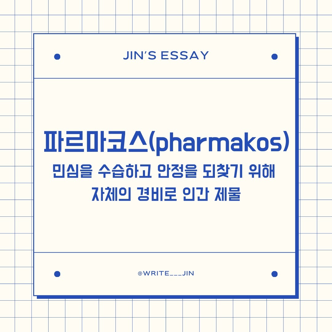 📌 파르마코스(pharmakos)
민심을 수습하고 안정을 되찾기 위해 자체의 경비로 인간 제물

-------------------------------------------------

ᜊ 고대 그리스에는 다양한 형태의 추방제도가 있었다. 우리가 흔하게 아는 도편 추방제부터 생소한 개념인 파르마코스(pharmakos)라는 인물을 선정하여 추방하는 제도도 있었다. 아마 파르마코스는 생소한 개념일 것이다. 파르마코스의 선정기준은 ‘못생김’이라고 한다. 
 
ᜊ 단순히 앞 문장으로만 바라보면 매우 자극적이다. 못생긴 것도 서러운데 추방까지 당하다니. 또한, 그 당시의 추방은 사실상 죽음을 의미했다. 시민으로서 보호를 못 받기 때문이다. 쉽게 생각하면 현재 우리나라에 살아가는 당신이 갑자기 위험에 처했을 때, 경찰과 소방관뿐만 아니라 모든 지나가는 시민들이 당신을 도와주지 않는 것과 같다. 왜냐하면 같은 시민이 아니기에 도와줄 의무와 이유가 없기 때문이다.
 
ᜊ 다시 파르마코스로 돌아가서 정말 외모가 못생긴 사람을 선정했을까? 그 당시 ‘못생겼다’라는 의미는 현대의 의미와는 사뭇 다르다. 자기 능력을 제대로 발휘하지 못하거나 심성이 악한 사람 등 인간이 지닌 신체적·이성적 기능을 제대로 발휘하지 못하는 사람들 의미했다. 

ᜊ 당시 기록에 따르면 노예나 범죄자를 파르마코스로 뽑기도 했고 가난한 사람이 자원해서 선정되는 예도 있었다고 한다. 이처럼 힘없고 사회적으로 질타받아도 영향력 없는 사람들이 주로 파르마코스가 되곤 했다. 

ᜊ 이들은 만만한 상대를 골라 희생양으로 삼아 위기에 빠진 내집단을 구하고 기존의 질서를 회복하거나 새로운 질서를 확립하기 위해 집단 폭력을 가한다는 것이다.
 
ᜊ 너무 잔인한가? 그런데 우리는 이와 비슷한 일들을 종종 겪곤 한다. 대상과 기준이 약간 달라졌을 뿐, 특정 인물을 선정하여 집단으로 질타와 모욕을 퍼붓고는 한다. 크게는 연예인을 비롯한 공인들부터 특이한 행동을 보이는 일반인을 00남, 00녀로 만들어 집단 린치를 가한다. 그리고 그후, 자신들은 우월한 도덕성을 성취한 모범 시민으로 그들만의 질서를 세운다. 물론, SNS에서 흔히 말하는 ‘참교육’을 보여주는 모습을 보고 있노라면 마음속으로는 통쾌한 감정이 들기도 한다.

ᜊ 그러나 시간이 흐를수록 강도와 예민도가 급격하게 증가하는 것은 일부 사람만이 느낀 감정은 아닐 것이다. 예민함에 예민함을 느낀다고 말할 정도로 요즘 대다수 사람은 이러한 예민함에 어느 정도 피로감을 느끼는 듯하다. 광적인 이데올로기를 보였던 PC주의(Political Correctness, 정치적 올바름)은 이제 대중들에게는 지나간 트렌드가 되어버렸다. 

ᜊ 그로 인한 반증으로 원초적이며 거침없는 콘텐츠가 주류인 유튜브, 틱톡 등이 메인 콘텐츠 소비장소로 성장하였고, 최근 들어 올바름을 내세운 영화들의 흥행저조가 논리의 타당성을 보여주고 있다 있다. 

ᜊ 물론, 이러한 방향을 반대하거나 비판하는 것은 아니다, 기존 사회적으로 주목받지 못했던 것들이 주목받으며, 의미를 부여하는 행동들은 매우 소중하다. 
 그러나 우리가 주의해야 하는 것은 사회 유지라는 올바름을 보고 했던 행동들이 도편 추방제나 파르마코스와 같은 집단주의적 성향을 띄우면 안 된다는 것이다.

ᜊ 우리는 언제든지 모든 것을 잃을 수 있다. 누구보다 잘나가던 주류에서 신체적·이성적 기능을 제대로 발휘 못 하는 ‘못생긴’ 사람으로 전락할 수 있다. 이러한 인간의 삶을 보여주는 짧은 이야기를 준비했다. 

 가장 오래된 신화인 『길가메시 서사시』에 다음과 같은 노래가 나온다. “인간은 모래강변의 갈대처럼 쉽게 부러진다네! / 반반한 젊은 사내들과 어여쁜 아가씨들이여 / 머지않아 죽음의 신이 너희들을 데려갈 것이니!” 

ᜊ 운명은 예기지 않은 순간에 인간의 삶에 끼어든다. 이외에도 얼마나 많은 것들이 우리의 계획을 망쳐 놓는가? 우리는 누군가를 ‘못생겼다’라는 이유로 선정하여 괴롭혀서는 안 된다. 상황은 언제든지 변할 수 있고 못생겼다는 이유로 추방되는 사람이 당신과 나일 수도 있기 때문이다.

#에세이 #글쓰기 #사유