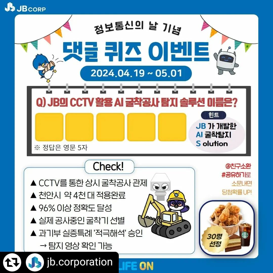#리그램 - jb.corporation by get_regrammer
[JB EVENT] 정보통신의 날 기념 댓글 퀴즈 이벤트🎉

안녕하세요. 당신의 일상에 가치를 더하는 JB입니다😊
JB가 최고수준의 안전관리를 위해 개발한 AI 굴착공사 탐지 솔루션!
퀴즈 풀고 널리 알려 주시면 총 30명을 선정하여 [BBQ 치킨, 스타벅스 커피+조각케잌, 커피] 쿠폰을 보내드립니다!

✅이벤트 참여방법
1. jb.corporation 계정 팔로우하기
2. 게시글 좋아요❤ 꾹!
3. 퀴즈 정답 댓글 달기
+ @친구소환, #리그램 등으로 소문내면 당첨 확률 UP!

🎁경품
✔ [BBQ 후라이드 치킨 쿠폰] * 5명
✔ [스타벅스 아메리카노T + 7레이어 가나슈케이크 쿠폰] * 5명
✔ [스타벅스 아메리카노T 쿠폰] * 20명

▶이벤트 기간 : 2024.04.19(금)~05.01(수)
▶당첨자 발표 : 2024.05.02(목)
*당첨자 발표 후 DM으로 받은 전화번호로 쿠폰 발송

많은 참여 부탁드립니다!
