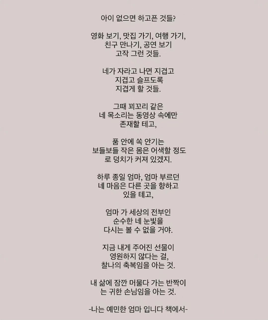 #나진짜 #극T인듯

요즘 이 글 많이 보이는데
댓글에 다들 감동이라며 난리가 나던데
나는 이거 읽고 감동받거나 찡하게 아니라ㅋㅋㅋ

그렇게 내가 하고픈거 참고 아끼고
애만 껴안고 살다가 아이가 크면 그땐??
정말로 지겹게 영화보고 맛집가고 친구만나고 그거 가능???
애키우는동안 올라버린 영화표값에 놀라고
없어져버린 단골 맛집에 아쉬워하고
연락이 뜸한동안 멀어져버린 인연들은???
고작그런것들이라니요
지금 내가 얼마나 하고싶은것들인뎈ㅋㅋㅋㅋㅋ
나의 지금 이순간도 다시 돌아오지 않는건 똑같은딩
아이가 소중한거랑은 별개로
내인생도 이어가면서 살아야되는거지 뭔소리여
자꾸 F엄마 대변하는 글들이 많아지니까
나같은 T엄마는 입장이 곤란해진다고😇

라고 생각한 나
T발C 맞네 맞아

결론 : 그래서 나는 언제쯤 자유롭게 놀러다닐수있냐곸ㅋㅋ
  애가 크는 날이 오긴 오냐고 도대쳌ㅋㅋㅋㅋ

#T발C #책비하의도없음 #좋은책임 #그냥그렇다는거임 #F감성존중함 #물론이해는잘못함 #반박시내말이맞음 #ㅋㅋㅋㅋㅋ #육아스타그램