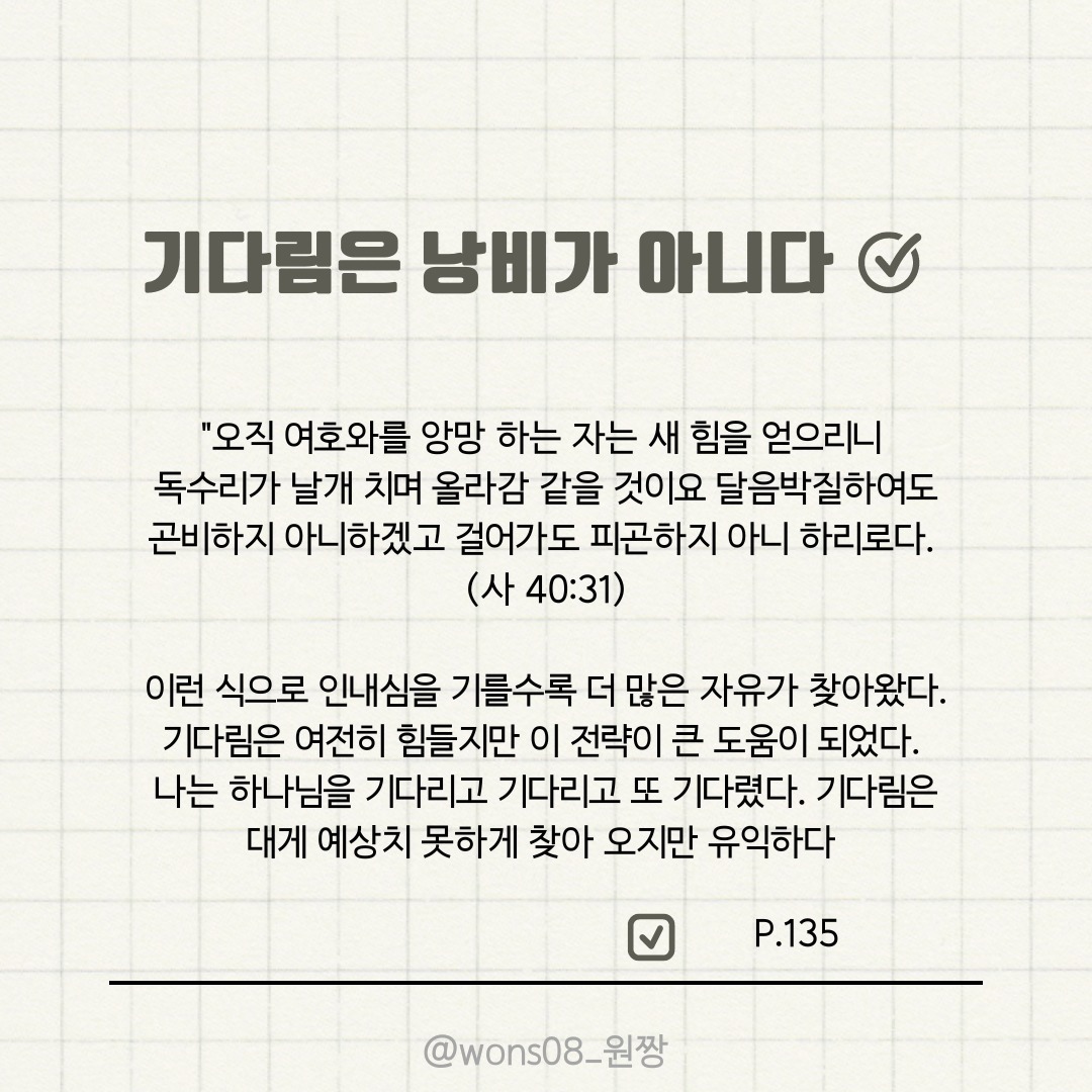 기다림은 낭비가 아니다 ( 인생의 공백, 삶의 불확실성) 

저자 마크 브로갑은 이번 책으로 처음 만나 본 작가 이지만, 책 제목이 지금 나의 상황에 꼭 필요한 책이었다. 계획을 하지만 자꾸 어그러지고, 그러다 보니 불안하고 자꾸만 공백이 길어지는 상황속에 기다림이 필요하다는 것은 알았지만, 자꾸만 조바심이 나고, 그러다 보니 하나님을 묵상 하고 하나님의 뜻을 구하기 보다는 스스로 깊은 동굴 속에 빠지고야 만다. 그래서 깊은 무기력에 빠져 헤매고 있다가 이책을 읽으면서 하나님을 바라는 기다림에 대한 유익과 기쁨을 깨닫게 된다. 

기다림을 낭비로, 공백의 시간으로 여겼던 나의 생각이 절대로 낭비가 아니며, 하나님의 계획을 깨닫는 귀한 시간으로 이 공백의 시간 속에 하나님을 채우는 시간으로 보내야 함을 배우고 생각 할수 있는 시간이었다. 성경속에 나오는 약속의 말씀들을 읽고, 마음에 새기면서 기다림의 가치를 배운다. 기독교인에게 너무나 필요한 주제인 기다림에 대해, 다시 한번 깨닫고 배울수 있어 이 책이 참 유익했다. 그리고 이책의 내용들이 너무나 불안하고, 힘들다고 느끼는 나에게 위안이 되고 격려가 되었다. 

특히, 만나를 주셨던 사건이 나오는데,출애굽기 16장의 만나를 매일 주심으로 먹이셨던 일이 1만 4600번 이었다는 것을 볼때, 하나님은 우리에게 필요한 것을 그분의 시간표에 따라 공급해 주신다. 그분은 매일의 양식을 주신다. 그분은 매일의 은혜를 주신다. p.59

내가 기도 했던 고백이 다시 떠올라 소름이 돋기도 했다. 막연하고 불안한 상황앞에 내 입술에서 나왔던 하나님 매일의 만나를 주세요 했었는데. 하나님은 그렇게 하고 계신다. 

그러니, 내가 하나님을 원망하거나, 내 뜻대로 안된다고 해서 억울해 하거나 힘들어 할 이유가 없는데, 그러 하지 못했음에 다시 한번 반성 하게도 되었다. 

각 주제에 맞게 기다림에 대해 정의 하고, 어떻게 기다려야 할지 방법도 제시 해주는 기다림은 낭비가 아니다. 

이 책을 통해, 하나님을 구하는 태도를 다시 한번 정립 할수 있어 감사했다. 그리고 잊지 않고 앞으로도 주님 오시는 날까지 계속 성장해 나갈수 있도록 노력해야지 다짐을 해본다. 

이 책을 지금 나의 상황에서 만나게 되어 너무 감사하고, 나와 같은 상황에 있는 크리스천들에게 추천 하고 싶은 책이다. 하나님과 함께 걷는 우리의 삶이 복되다는 사실을 느끼고 살았으면 좋겠다! 

#두란노 #기다림은낭비가아니다 #채움필사리뷰단 #마크브로갑 #책 #책스타그램 #독서 #도서 #도서추천 #리뷰 #독후감 #인생의공백 #인상적인문장 #성경말씀