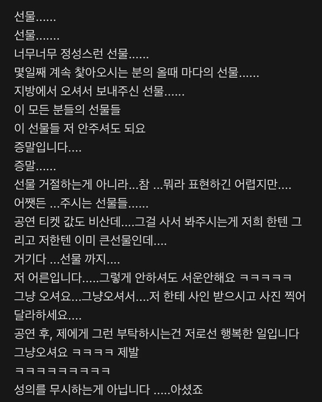 레알 괜찮습니다. 
저 어른이예용! 어른된지 20년 넘었어요,,

직업이 선생님 이다보니 감사하게도
여러분들이 선물을 주시는데,  보고 있으면
너무 감사하기는 하오나, 
저희에게 무언가를 선물하시는 것 보다
책 한권을 더 사서 읽으시고 더 공부하시고 
저에게 더 많은것을 물어보시는게, 저희로썬 더 기쁩니다. 😆

아셨죠? 

저희를 찾아와주신거, 바쁜 시간을 내셔서 공부하시는거,
그 자체가 선물이예요. 그냥 오세요. 자주 오시고요!
여러분이 성장하시는거 같이 하는게 훨씬 기뻐요. 
그래서 아시잖아용 저희 모든거 다 공개하는거.
따로 숨김없이 데이터까지 다 보여드리는데,
그러는 이유는 진짜로 여러분들이 잘되길 바래서예요. 

그게 제일 큰 선물🎁입니다 😆
이 글은 당연히 제가쓴건 아니고 (뉴가 저한테 사인을...?
모 배우가 적었던 글인데 공감가서 올려봤어욬ㅋㅋㅋ)

#사랑해요 #공지 #공지아닌공지 #진짜선물은여러분인걸🖤