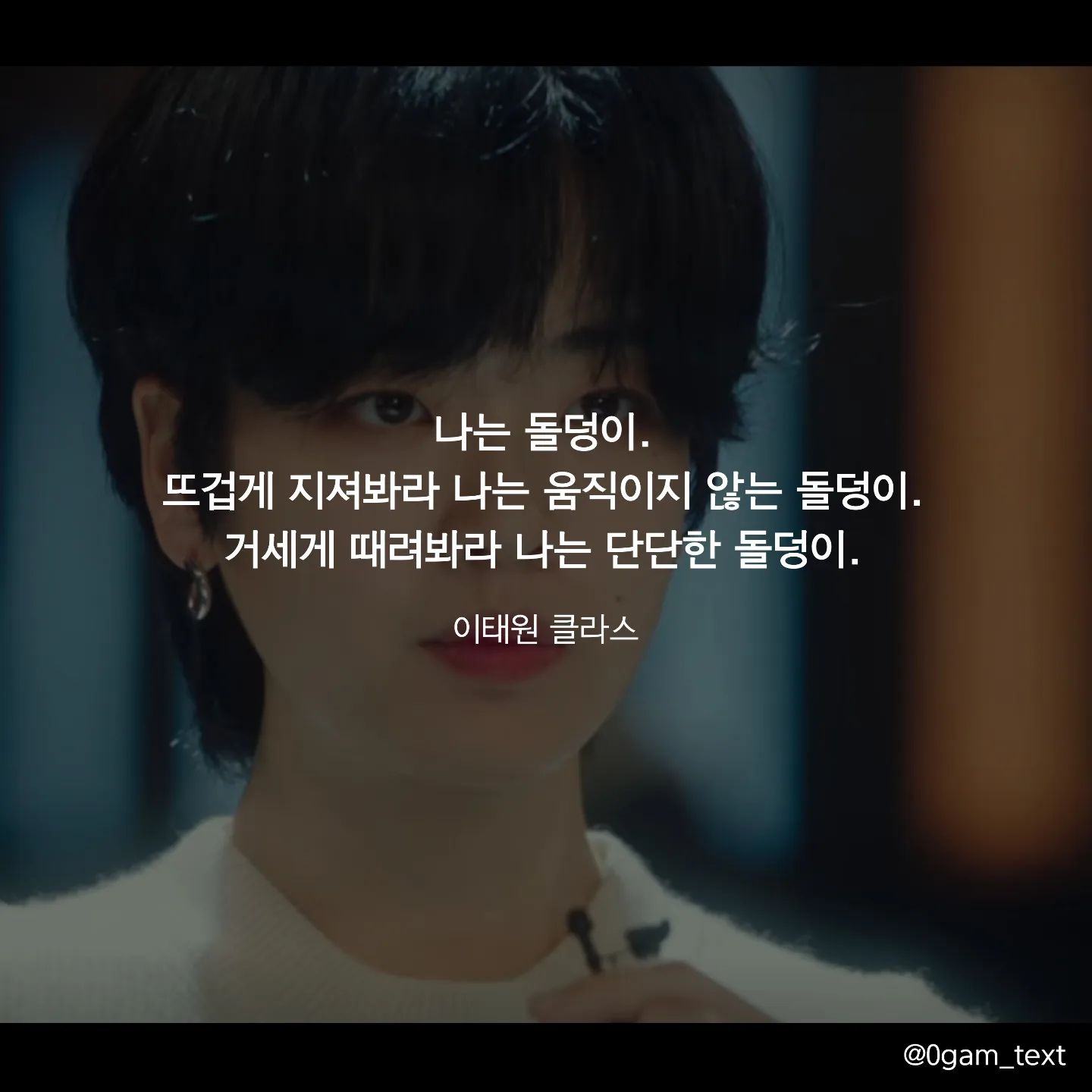 이태원 클라스 💜🎬

나는 돌덩이.
뜨겁게 지져봐라 나는 움직이지 않는 돌덩이.
거세게 때려봐라 나는 단단한 돌덩이.

깊은 어둠에 가둬봐라 나는 홀로 빛나는 돌덩이.
부숴지고 재가되고 썩어버리는 섭리마저 거부하리.
살아남은 나. 나는..나는 다이아.

#drama #itaewonclass #netflix #이태원클라쓰 #돌덩이 #드라마명대사 #글귀 #감성글귀 #명언 #캘리그라피 #글스타그램 #감성글귀 #동기부여 #짧은글 #짧은글귀 #드라마추천 #인생드라마
