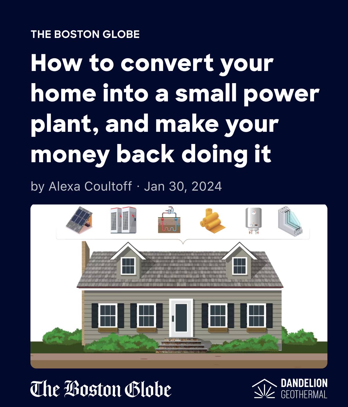 “[Geothermal heating] seemed like it was a no-brainer,” Tuttelman said. “A better technology that was going to use no fossil fuel, was going to be more efficient, and someone else was going to pick up more than half of the cost.”

Dandelion Energy was recently featured in the bostonglobe because of the role we played in helping one of our favorite customers and fiercest advocates, Mathew Tuttelman, get his home off fossil fuels. With historic incentives from utilities, the state of Massachusetts, and the federal government, over 50% of the cost of Tuttelman's home geothermal system was covered by rebates and incentives.

If you want to learn more about Tuttelman's journey to a Net Zero home, check out the Boston Globe article at https://www.bostonglobe.com/2024/01/30/science/net-zero-home-renovation/