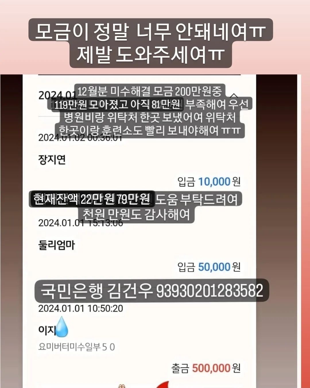 🙏🏻🙏🏻🙏🏻🙏🏻🙏🏻🙏🏻🙏🏻🙏🏻🙏🏻🙏🏻
#무한공유  #리그램 #도와주세여 #도와주세요

어제 31일 병원비 미수 일부 50 보냈어여
위탁처 두곳 훈련소 한곳 미수 일부 50씩 보내야 하는데
아직 79만원이 모자라여
12월꺼 해결하고나면 1월분 미수 일부랑 위탁처 한곳에
병원 다녀온아아들 병원비도 모아야해여
미수만 극히 일부 해결일뿐 매월 나가는 위탁비 훈련비는
계속 밀려 미수가 쌓이는건 마찬가지에여
이런 악순환이 또 있을까여
많은 감사한 분들이 응원과 도움 주셨지만(🙇🏻‍♀️감사해여)
12월분 미수금 해결하기엔 턱없이 부족해여
압박감에 미칠거 같고 개인적인 처지도 눈물만 나는데 어찌해야 할지 길이 안보이네여
나란 인간에게 삶은 참 가혹하네여

✅국민은행 김건우 93930201283582
➡️현재 12월 모금액 200중 119만 7.557원⬅️
➡️지출 병원비 미수중 12월분 50만원
➡️잔액 21만 8.557원
🔥부족한 12월미수금액 79만원

🙆🏻‍♀️도움주신분🙆🏻‍♀️
🙏🏻정애리님 5만원 감사합니다🙇
🙏🏻미남맘님 5만원 감사합니다🙇
🙏🏻연지원님 3만원 감사합니다🙇
🙏🏻그라미님 5만원 감사합니다🙇
🙏🏻백하나님 5만원 감사합니다🙇
🙏🏻겨울네님 2만원 감사합니다🙇
🙏🏻멜로엄마님 5만원 감사합니다🙇
🙏🏻힘내세용님 1만원 감사합니다🙇
🙏🏻한숙경님 3만원 감사합니다🙇
🙏🏻도움님 2.557원 감사합니다🙇
🙏🏻신유빈님 5천원 감사합니다🙇
🙏🏻박영님 3만원 감사합니다🙇
🙏🏻심바엄마님 5만원 감사합니다🙇
🙏🏻심바가족님 1만원 감사합니다🙇
🙏🏻심바친구앵두네님 10만원 감사합니다🙇
🙏🏻심바언니님 5천원 감사합니다🙇
🙏🏻심바가족님 5만원 감사합니다🙇
🙏🏻심바앵두언니 5만원 감사합니다🙇
🙏🏻이지안님 5만원 감사합니다🙇
🙏🏻그라미님 5만원 감사합니다🙇
🙏🏻심바가족님 5만원 감사합니다🙇
🙏🏻심바가족 5만원 감사합니다🙇
🙏🏻뚜니맘님 5만원 감사합니다🙇
🙏🏻심바친구님 1만원 감사합니다🙇
🙏🏻민희숙님 5만원 감사합니다🙇
🙏🏻최삐삐님 5만원 감사합니다🙇
🙏🏻안진숙님 3만원 감사합니다🙇
🙏🏻춘우미진님 5만원 감사합니다🙇
🙏🏻도움이되길밈 1만원 감사합니다🙇
🙏🏻겨울이네님 1만원 감사합니다🙇
🙏🏻몽포엠님 3만원 감사합니다🙇
🙏🏻이지은님 5천원 감사합니다🙇
🙏🏻둘리엄마님 5만원 감사합니다🙇
🙏🏻장지연님 1만원 감사합니다🙇
🙏🏻정윤슬님 2천원 감사합니다🙇
🙏🏻겨울이네님 11.000원 감사합니다🙇
🙏🏻루비맘님 1만원 감사합니다🙇
🙏🏻
🙏🏻
🙏🏻
🙏🏻
🙏🏻
🙏🏻
🙏🏻
🙏🏻
🙏🏻
🙏🏻

🔥위탁처 두곳 훈련소 병원 미수금 🔥 도움 부탁드려여!!!!
올해 참 끔찍하게도 개인적으로 너무너무 힘든 한해였지만
그럼에도 버티고 버텨내 살아 있고 어느새 연말이 다가오네여
아직 구조한 아이들 현실적인 해결할 일이 남아 있어여
밀린 미수중 매월 200 네곳에 50씩 매월 말에 갚아야해여
감당하기 힘든 너무 큰 미수가 있지만 용기내서 열심히 하다보면
언젠간 다 갚는날이 오겠져ㅠ분명 그렇거에여
여러분의 도움없인 절대 불가능해여
🙏🏻제발 도움 부탁드려여!🙏🏻
천원 만원도 감사해여!
도움이 큰 기적을 만들 수 있어여!

❤💙❤💙💙💙💙💙💙❤❤💙❤💙
🐰 위탁처 5아이
#백구하음이  #말티즈루비  #제주누니  #누렁이는버터  #개냥이요미 
🐰 훈련소 4아이
#빼꼼이#진도믹스타타 #두부두유형제 
🐰 우리집 5아이
#말티즈마쉬 #말티즈바비 #말티즈다음이 #푸들푸딩이🍮🐶🎀
막둥이 가루까지~~~
곧 위탁처 루비도 내려와여 곧 6둥이..💃🏻💃🏻💃🏻

🔴매월 말에 보내야해여 도와주세여ㅠ
매월 내야하는 위탁비 훈련비도 물론 내야 하구여
지나면 미수가 되니까여.......ㅠ

#유기견 #유기묘 #강아지 #고양이 #입양 #임보 #입양해주세요 #입양은사랑입니다 #버리지마세요  #믹스견 #진도 #백구 #말티즈 #푸들