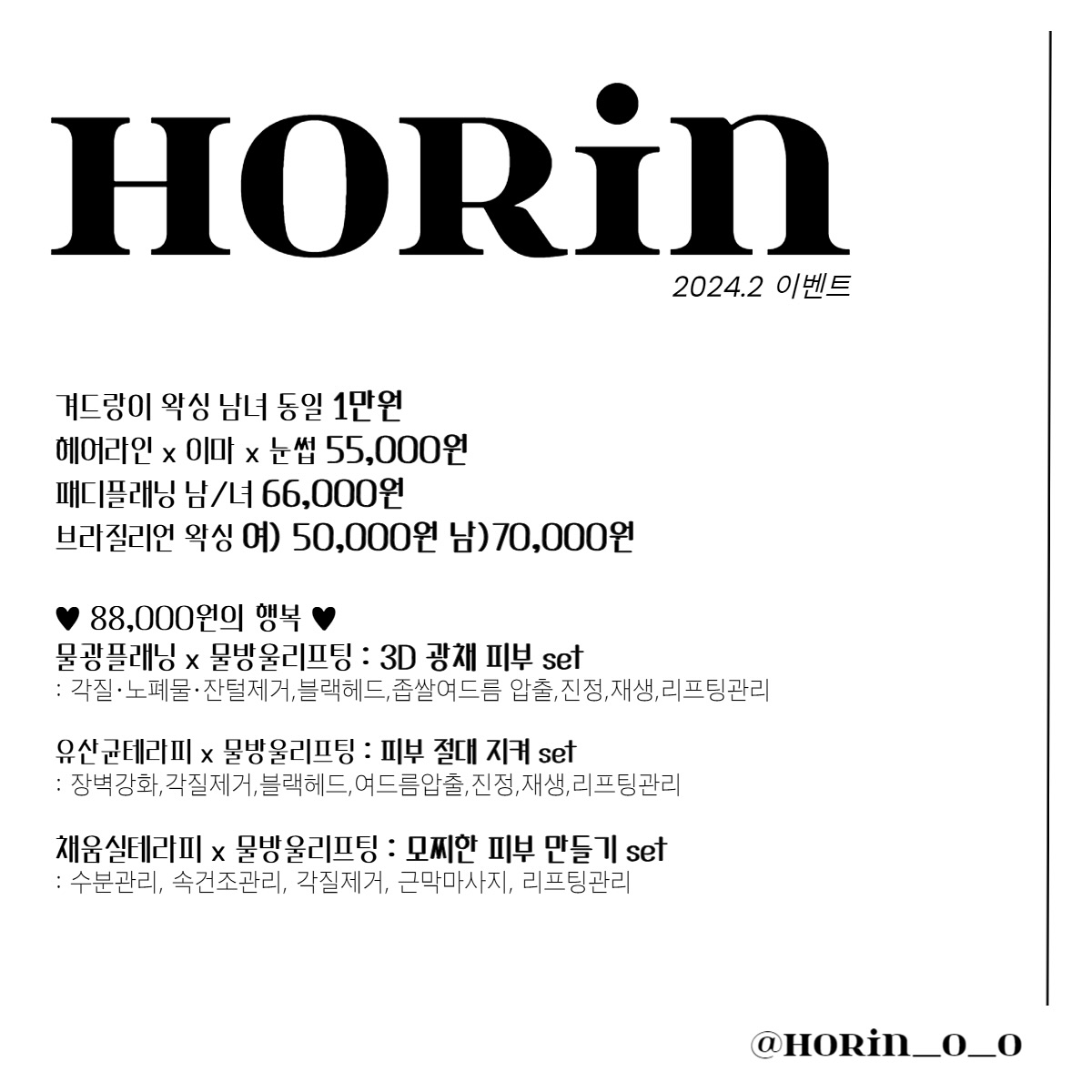 안녕하세요. 호린왁싱&뷰티 입니다.
휴무 안내와 이벤트 알려드립니다.
2월 휴무는 설날 당일 , 18,19일 휴무 입니다 !!
새해 복 많이 받으세요 ♥ : )

♥ 2월 이벤트 ♥

1)선착순 10명에게 50% 할인권 쏩니다 ~!! 
모든관리 포함이며 예약 하실때 문자나 채팅으로 연락 주셔야 해당 되세요 : )
선착순이라 빠르게 마감 될 수 있습니다 ! 

2) 핫한 관리 할인 이벤트가로 진행 됩니다 !!

겨드랑이 왁싱 남녀 동일 1만원
헤어라인 x 이마 x 눈썹 55,000원
패디플래닝 남/녀 66,000원
브라질리언 왁싱 여) 50,000원 남)70,000원
*메리덤 크림 구매 시 35,000원 -> 30,000원*
:각질,보습,미백,닭살피부,모공각화증,착색된피부 추천*

♥ 88,000원의 행복 ♥
물광플래닝 x 물방울리프팅 : 3D 광채 피부 set
: 각질·노폐물·잔털제거,블랙헤드,좁쌀여드름 압출,진정,재생,리프팅관리
유산균테라피 x 물방울리프팅 : 피부 절대 지켜 set
: 장벽강화,각질제거,블랙헤드,여드름압출,진정,재생,리프팅관리
채움실테라피 x 물방울리프팅 : 모찌한 피부 만들기 set
: 수분관리, 속건조관리, 각질제거, 근막마사지, 리프팅관리

* 중복할인불가능 / 현금가로 진행 * 

#왁싱이벤트 #피부관리이벤트 #브라질리언왁싱 #패디플래닝 #물광플래닝 #스킨플래닝 #사가정왁싱 #사가정피부관리 #면목동왁싱 #중랑구왁싱 #커플왁싱 #임산부왁싱