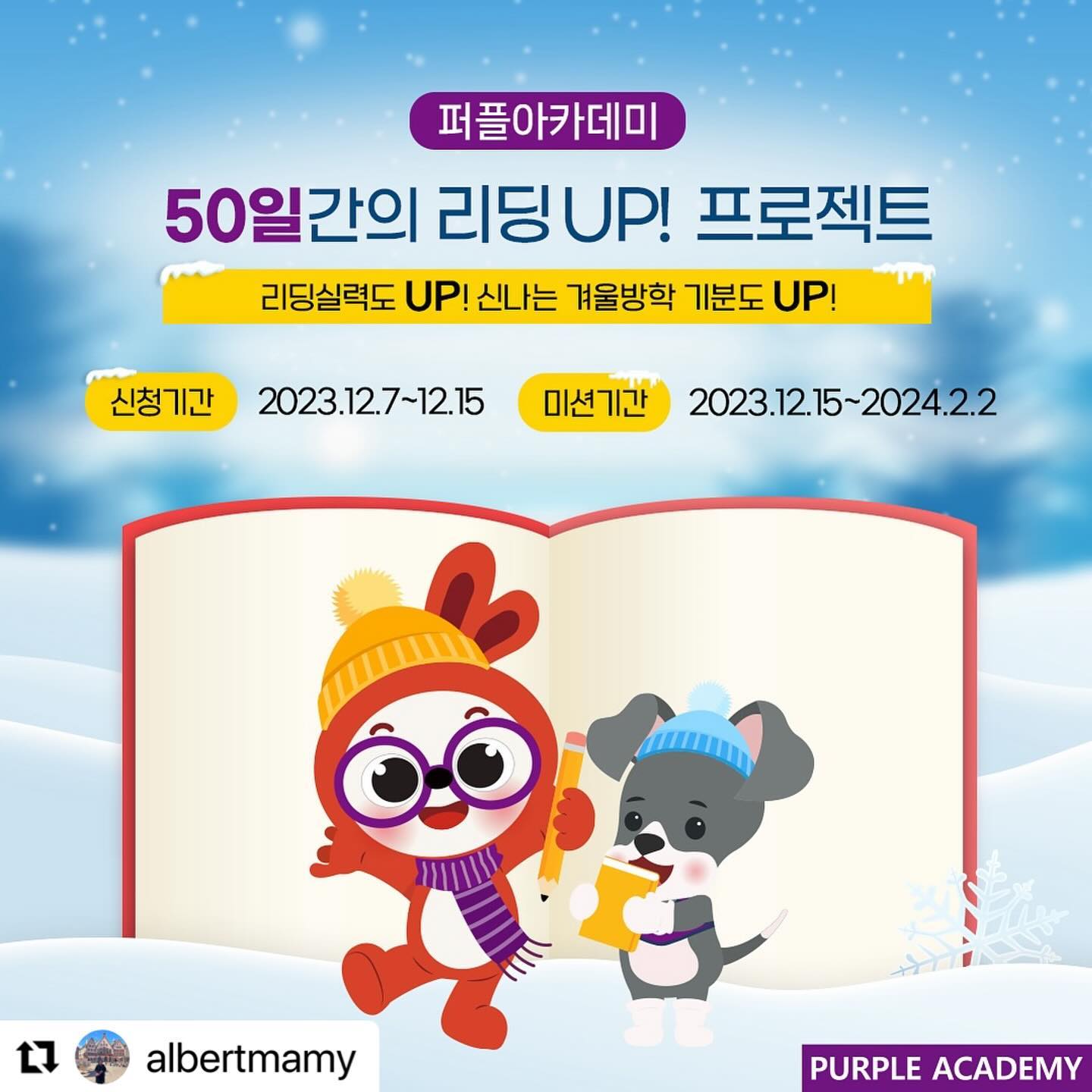 #Repost albertmamy with use.repost
・・・
🏫퍼플아카데미🏫 50일간의 리딩 UP! 프로젝트 🗓

리딩실력도 UP! 신나는 겨울방학 기분도 UP! 올 겨울 리딩실력을 업그레이드할 리딩미션이 시작됩니다!

매주 특별미션으로 한단계 더 업그레이드된 겨울방학 리딩미션!
점수를 많이 쌓은 300명을 본원에서 열리는 [마켓데이]🎁에 초대합니다👏👏👏

⛄일정 안내⛄
🎄신청 기간: 2023년 12월 7일(목)~12월 15일(금)
🎄미션 기간: 2023년 12월 15일(금)~2024년 2월 2일(금)
🎄결과 발표: 2024년 2월 8일(목) *예정

📗 인증방법
리딩특공대 또는 북퀴즈 중에 선택하여 50일동안 인증해주세요.(참가신청서에 선택)

📌 리딩특공대 인증
- Red~Yellow 단계 >> 기초리더스 리딩 영상 인증
- Green 이상 단계 >> 기초리더스 리딩 영상 인증
💡 레벨에 따라 주말미션이 달라요 (홈페이지 공지사항 참고)
💡 리딩특공대 선택시 50일간 리딩영상으로 인증해야 합니다!

📌 북퀴즈 인증
- 권당 5,000words미만>> 매일 두 권이상 리딩하고 북퀴즈 결과 인증
- 권당 5,000words이상>> 매일 한 권이상 리딩하고 북퀴즈 결과 인증
💡 북퀴즈 실제 응시 이력도 확인합니다!

🔅 참여방법
① 이벤트 피드를 리그램한다.
② 참여신청서를 제출한다.(신청서 미제출시 초대명단에 포함되지 않습니다.)
③ 50일 동안 매일 리딩한 기록을 인스타에 올린다.(인스타 계정은 리딩미션 및 본원초대 행사가 끝날 때까지 공개 계정이어야 참여 가능합니다!)
④ 50일 동안 매일 인증 링크를 제출한다.

❗ 주말미션 필수!

❗ 추가 특별미션으로 가산점 Up!

❗ 원장님(albertmamy) 소환 필수!

❗ 필수해시태그
#퍼플아카데미 #리딩특공대 #50일리딩UP프로젝트 #겨울방학마켓데이