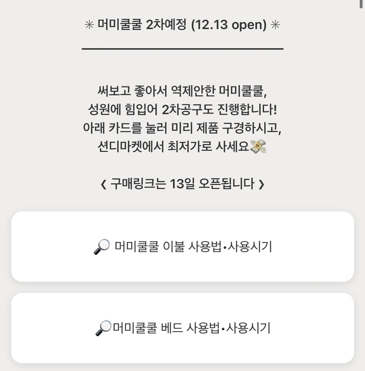 머미쿨쿨 고민하다 마켓 놓치신 분🥹

담당자님과 얘기 끝에 2차도 진행하기로 했어요!
말씀드렸던거처럼 1차같은 가격은 불가능...ㅠㅠ
조금 가격은 올랐지만, 그래도 공식사이트에서
만나볼 수 없는 최저가로 준비해올게요💸

머미쿨쿨 베드는 #역방쿠 처럼 쓰는거고
머미쿨쿨 이불은 #모로반사 방지용이에요!
더 자세한 쓰임과 사용시기는
프로필링크 들어가시면 보실 수 있으니
미리 구경해보셔요🔎

@남편아내 육아는 템빨 알지?

　 
❮ 머미쿨쿨 베드&이불 2차 ❯ 
• 12.13(수) ~ 12.17(일)
• 13일에 구매링크 오픈됩니다! (비밀링크예요)
• 구성 : 베드 / 이불 / 베드+이불 세트

　 
_______________________________ 

#육아템공구 #공구예정 #육아템추천 #머미쿨쿨
#토끼띠맘 #용띠맘 #예비맘 #출산준비물