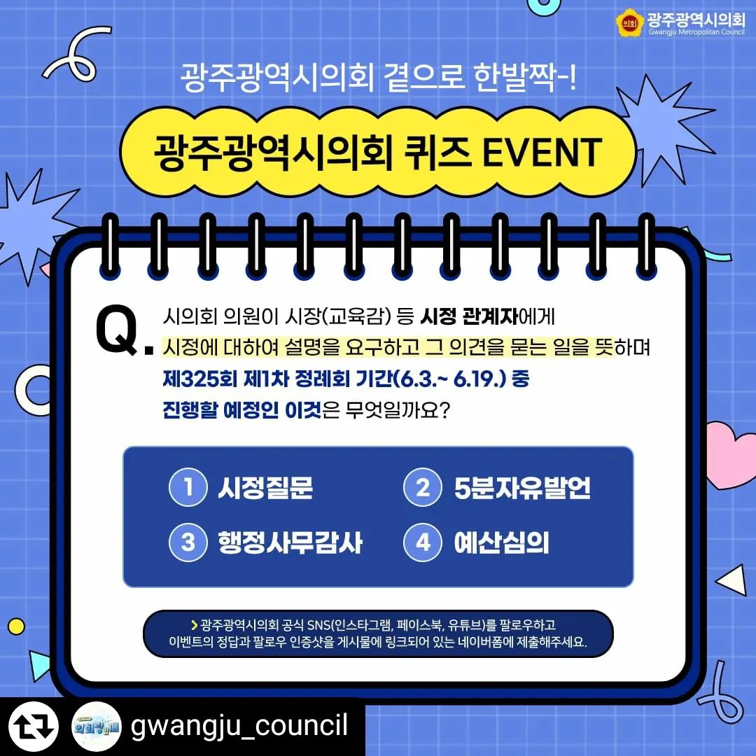 #리그램 - gwangju_council by get_regrammer
🎁광주광역시의회 곁으로 한발짝-! 퀴즈 EVENT!🎁

Q. 시의회 의원인 시장(교육감) 등 시정 관계자에게
시정에 대하여 설명을 요구하고 그 의견을 묻는 일을 뜻하며
제325회 제1차 정례회 기간(6.3.~6.19.) 중 진행할 예정인
이것은 무엇일까요?🤔

1. 시정질문
2. 5분자유발언
3. 행정사무감사
4. 예산심의

✅참여기간 : 2024. 5. 27.(월)-6.3.(월) / 7일간
✅참여대상 : 전국 누구나
✅참여매체 : 인스타그램, 페이스북, 유튜브
✅참여방법 :
① 광주광역시의회 공식 SNS (인스타그램/페이스북/유튜브)
⭐전 채널 팔로우 하기⭐
*팔로우 인증샷 필수
② 이벤트 게시물에 링크되어있는 네이버 폼에
퀴즈의 정답과 팔로우 인증샷을 제출하기
③ 응원 댓글과 이벤트 공유 및 친구 소환(@친구이름)
*선택사항

✅결과발표 : 2024. 6. 10.(월)
✅선정경품 : [배스킨라빈스] 패밀리 아이스크림 24명
✅선정방법 : 프로그램에 의한 무작위 추첨
✅경품 발송 : 2024. 6월 중순

💛광주광역시의회 인스타그램 바로가기💛
https://www.instagram.com/gwangju_council/

💙광주광역시의회 페이스북 바로가기💙
https://www.facebook.com/gwangjucouncil

❤️광주광역시의회 유튜브 바로가기❤️
https://www.youtube.com/channel/UCvQfeQB_3OQwgclBaqamidw

👇🏻이벤트 네이버 폼 작성하기👇🏻
https://naver.me/5wAwNFPW

#광주광역시의회 #광주시의회 #시의회 #광주광역시의회이벤트 #퀴즈이벤트 #시의회이벤트 #팔로우인증샷