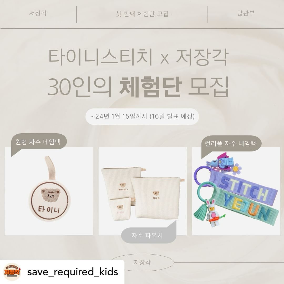 Posted withregram • save_required_kids #저장각키즈 #체험단모집 #체험단 #서포터즈 #이벤트

5000육아맘, 대디들에게 도움되는 정보만을 전해드리는 저장각에서 첫 번째 체험단 프로젝트를 진행합니다!!

많. 관 . 부 

[타이니스티치 X 저장각체험단 EVENT]

​저장각에서 준비한 첫 번째 체험단 이벤트 상품은 바로 타이니스티치의 정성스러운 자수 제품들!

이제 다가올 어린이집, 유치원 입학 시즌에 준비하면 센스있는 엄마가 될 타이니스티치의 자수 제품들을 이용하고 널리 널리 홍보해주실 육아맘&대디 분들을 모집합니다!! :)

 save_required_kids 프로필 링크에서 초간단 신청 가능해요! 

🔽

🫧 체험상품 안내
① 원형 자수 네임택(10명) 

② 백숙이 생활방수 자수 파우치(10명)

③ 컬러풀 자수 네임택(10명)

* 모집 기간 : 오늘 ~ 24년 1월 15일까지
* 모집 인원 : 총 30명
* 체험단 발표 : 16일 개별 DM 

🚩 이벤트 모집 조건
Ⅰ. 육아중인 육아맘 & 대디 
Ⅱ. 인스타그램, 블로그, 카페 등 본인이 활발하게 활동하는 소셜 혹은 커뮤니티 계정 보유

🚩 신청방법 :

1. save_required_kids 팔로우하기!
2. 해당 게시글 ‘좋아요’ 및 ‘리그램’하기
 -> 리그램후 save_required_kids 소환!
3. save_required_kids 프로필 링크에 있는 신청서 작성하거나 해당 게시글에 이용해보고 싶은 제품써서 댓글남기기!!
★★친구 소환하면 당첨확률 올라가는거 아시죠?;) 

🚩 체험단 선정시 MISSION

▶️ MISSION 1. ​제품 수령 후 후기를 자신의 블로그 or 인스타그램에 업로드

▶️MISSION 2. 맘 카페 제품사용 리뷰!

-——————————————

점점 늘어나는 팔로워분들을 위해서 저장각이 광고비 등 일체 없이 자체적으로 마련한 이벤트에요! ^^ 

이번에 좋은 반응이 있으면 앞으로도 지속적으로 다양한 이벤트들 준비할 수 잇도록 하겠습니다!! 

많은 댓글과, 좋아요, 관심은 채널의 힘이 됩니다!!:) 

많은 참여 부탁드려요!
