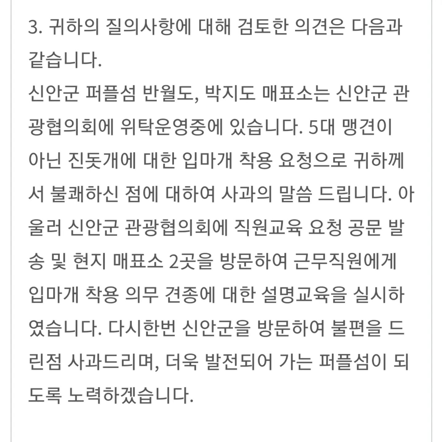[신안 퍼플섬 민원 후기]

지난 9월 말, 가족여행으로 신안 퍼플섬을 찾았어요.
반월도 매표소에서는 대추를 환대해주셔서
기분좋게 입장하고 관광도 잘 하고
박지도 매표소로 넘어갔는데 매표소 직원이 대추를 보더니 큰개는 안전상의 이유로 입마개를 씌워서 가야한다고 입장을 제한했어요🔥

진돗개는 법적으로 입마개 착용 대상 견종이 아니라고 얘기했음에도 불구하고 뭐 어쩌라고?? 라는 식의 반응이어서 저희는 박지도를 관광하지 않고 불쾌한 마음을 갖고 집으로 돌아갔어요

그 후에 민원을 넣었는데 다행히 신안군에서 대처를 잘 해준 것 같아요!

예전에 대추도 철원 고석정 갔을 때 환영받고 입장했는데
대추가 방문하기 훨씬 전에 다른 보호자 분이 고석정 입구에서 거절당하고 직원에게 잘못된 부분 지적하면서 입씨름 한 끝에 입장하고서 앞으로 다른 진돗개들이 방문해도 그런식으로 하지 말아달라고 말씀했다고 해요.

전 그 분 덕분에 대추와 저희 가족이 고석정을 편하게 구경 할 수  있었다고 생각해요😊

민원 넣고 매표소에서 직원하고 실랑이하는거
누군들 그렇게 하고 싶겠어요 피곤하죠

하지만 저와 대추도 누군가의 희생과 노력으로 편하게 이곳저곳 다닐 수 있게 된 만큼 저도 작지만 대추 이후로 방문하는 친구들에게 도움이 되고 싶었어요.

비록 대추는 박지도에 입장할 수 없었지만🥲
다른 진돗개 친구들은 편하게 환영받으면서 입장하고 구경 잘 했으면 좋겠어요~!!

#진돗개인식개선 #진돗개 #반려견 #퍼플섬
