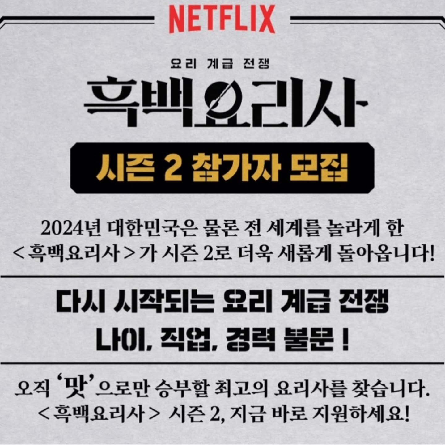 흑백요리사 시즌 2 참가자 모집중
나이, 직업,경력 불문! 흑수저 백수저 다 지원 가능!
지금 바로 신청 고고하세유~!!!!
<<요리 잘하는 친구 태그 구구 >>

@@우리도 신청 고????

-신청 방법: 넷플릭스 인스타에 링크 있음