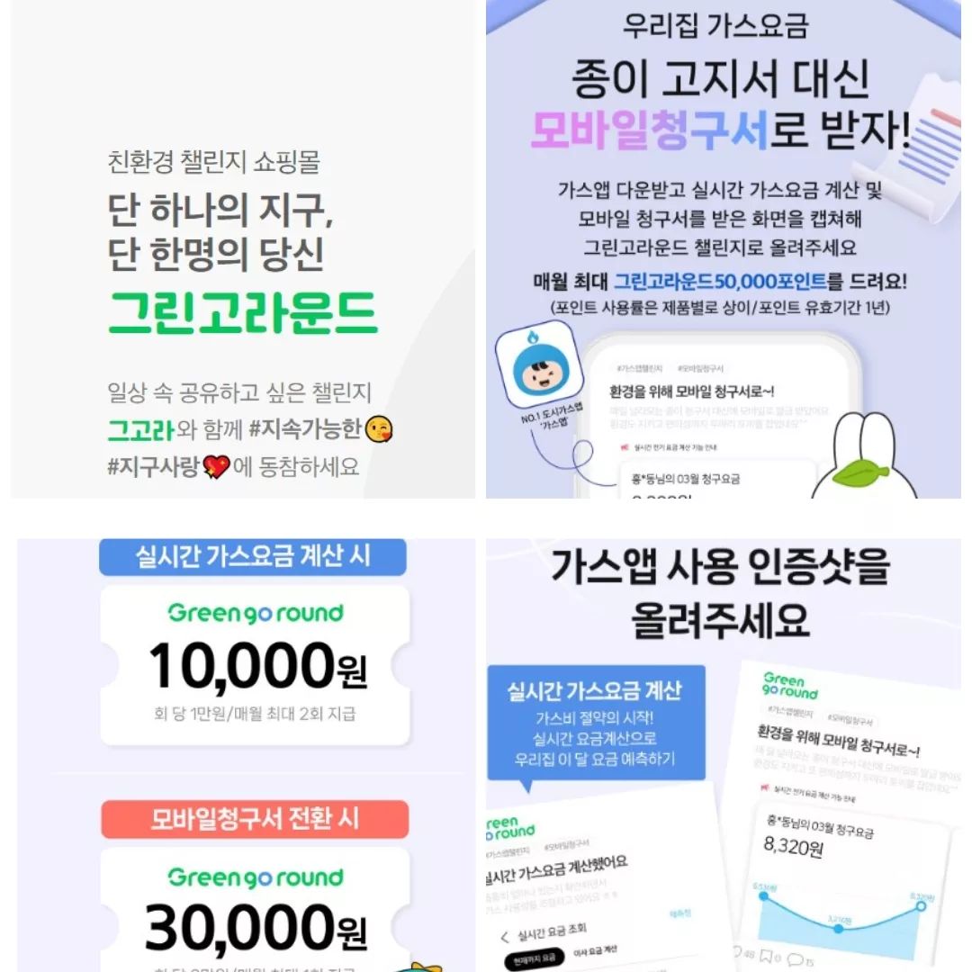 그고라...GREEN GO ROUND...친환경 챌린지 쇼핑몰을 아시나요?

일상속에서 실천가능한 친환경 운동을 통해 지구사랑도 실천하고 쇼핑포인트도 적립해서  물건도 살수 있는 

요즘같은 때에 너무나 필요한 쇼핑몰입니다

먼저 신규가입만 해도 2만포인트가 적립되며 친구초대하면 나는 1만원 친구는 5천원의 포인트가 추가 적립됩니다..

하지만 진짜는 지금부터입니다

친환경 챌린지..

1.가스앱 요금계산및 모바일청구서 챌린지

가스앱을 다운받고 실시간 가스요금 계산및 모바일 청구서를 받은 화면을 캡쳐. 그린고라운드 챌린지에 올려주시면 최대 5만포인트를 적립해줍니다

실시간 가스요금계산은 회당 1만원 월 최대 2회 까지 적립되며 모바일 청구서는 3만원 매월 1회 적립해줍니다

2.댓글 좋아요하기 챌린지

챌린지댓글 1개당 100원 좋아요 50원 하루 최대 50건까지 가능합니다

3.함께하기 매일 챌린지

친환경 행동을 실천하고 공유해주시면 하루 최대 2만포인트 적립을 해줍니다

 

2023보 걷기운동.  대중교통 이용내역. 장바구니 이용. 개인 손수건 이용. 배달 일회용수저 안받기. 전기코드 빼기.

노플라스틱 제품 사용. 후원금 기부하기. 중고거래 어플 이용하기. 배달용기 설거지하기. 분리수거하기.. 등등 

생활속에서 할수 있는 제로 웨이스트. 친환경 운동을 실천하시고 공유하면 됩니다

4.헌옷. 헌책 보내기 챌린지

신발.모자.가방.의류 각각 2000포인트. 책은 권당 3000포인트를 적립해줍니다

가방은 바퀴달린 가방. 트렁크 안되고.. 의류는 속옷 양말. 담요 이불 수건등은 안됩니다..

도서는 주간지 일간지 신문 잡지 안되용...

보내실곳. 경기 광주시 오포로 829번길 17 (우12790)

받는이 그린고라운드 제휴물류처

연락처 010 3656 5787

5.장난감 보내기 챌린지

사용하지 않거나 작동되지 않는 장난감 보내주세요

포인트는 박스 사이즈의 부피를 기준으로 지급되며 부피는 가로*세로*높이를 곱하면 됩니다

소-15000㎠(5만포인트) 중-15000~40000㎠ (8만포인트) 대-40000㎠~(10만포인트)

중소형 플리스틱 장난감과 아동용 도서 전집 사운드북만 됩니다...

보행기나 원목.천으로 된 장난감 유모차 카시트 보행기 탈것 부피가 큰 장난감 등은 안됩니다  

건전지가 들어있는 장난감들은 꼭 건전지 제거해서 보내시면 된답니다

보내실곳. 울산 중구 성안1길 155-1 코끼리공장 (우 44418)

받는이  그린고라운드 협력업체 담당자

연락처 052-242-1661

6.지구를 위한  자원순환 캠페인챌린지

종이.캔 .플라스틱.우유팩. 페트병을 보내주시면 포인트를 받습니다..

우유팩.멸균팩 갯수당 500포인트 적립됩니다

페트병 .뚜껑 각각 500 200 포인트 받아요.. 뚜껑 닫은 페트병은 700포인트겠죠?

캔 갯수당 500포인트 받습니다

종이는 무게당 다른게 500g-1kg(5000)    1kg-2kg(10000)   2kg-3kg(20000)   3kg 이상(30000) 이렇게 적립됩니다

플라스틱 손바닥 기준으로 작으면 200 크면 500 포인트 적립됩니다

이 자연순환 챌린지는 월 최대 제한없이  적립되니 보일때마다  보내면 계속 적립되겠죠?

보내실곳 충북 청주시 청원구 북이면 장양길 88-18 에이치알엠 (우28137)

받는이 그린고라운드 협력업체 담당자

연락처 070-7780-9789

7.폐의약품 우체국 배출하기 챌린지

우체통을 이용해서 폐의약품 배출하거나 보건소에 전달해 주시면 5만포인트 적립됩니다

유효기간이 지났거나 복용하지 않고 남은 약이 잇다면 배출해주세요

의약품은 매립되거나 하수구에 버려지만 항생물질로 인해 토양이나 지하수,하천의 환경을 오염시키고 슈퍼박테리아등의 내성균이 확산해 국민 건강을 해칠수 있으니 꼭 꼭 우체통 배출이나 보건소에 배출해 주세요..

우체통 배출시에는 편지 봉투에 넣고 봉투 겉면에 폐의약품이라 적어주시면 되고 물약은  우체통에 버리면 안됩니다

물약은 보건소 제출해 주세요..

 이렇게 참여해 주시면 50000포인트 적립이 된다고 합니다

 

8.폐전자제품 자연순환 챌린지 

집에서 쓰지 않는 폐전자를 배출하고 사진 인증을 하면 포인트를 적립해줍ㄴ디ㅏ

방문수거도 가능하고 휴대폰도 가능합니다

1회 3만 포인트 적립되며 월 최대 2회 120000포인트 적립이 된다고 하니 너무 좋죠?