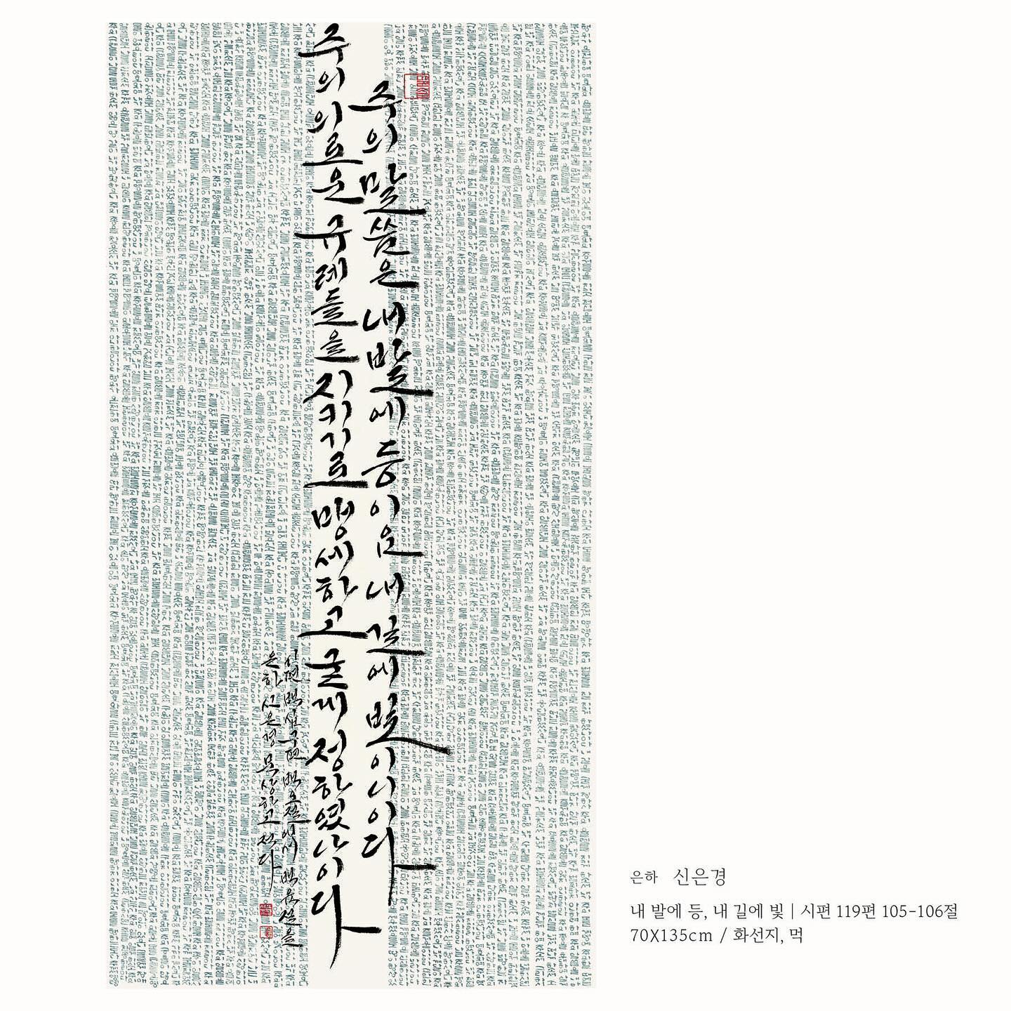 .
흰샘스튜디오 다섯번째 정기회원전 [The Mood]
‘선율(旋聿)’, 붓으로 그리는 멜로디
ㅡ
✔️전시기간: 2024.10.29-11.3
✔️관람시간: 11:00-19:00
✔️전시장소: 57th 갤러리 BFㅣ서울특별시 종로구 율곡로3길 17
.
내 발에 등, 내 길에 빛
70x135cm
ㅡ
시편 기자가 처한 고난과 시련 속에서고 말씀을 붙잡으려는 모습은 삶의 어두운 순간에도 소망을 잃지 않으려 했음을 보여준다. 그의 간절함은 오직 하나님의 말씀맘이 인생의 방향을 제시할 수 있다는 믿음에서 비롯되며, 오늘날 우리도 복잡한 현실 속에서 말씀을 놓치지 않으려는 노력이 필요하다는 것을 느낀다. 이러한 시편 기자의 모습은 깊은 영감을 준다.
.
#흰샘스튜디오정기회원전 #themood #더무드
#선율 #旋聿 #붓으로그리는멜로디
#흰샘스튜디오 
#도록 #내발에등내길에빛 #시편119편105절_106절
#전시 #전시회 #exhibition
#캘리그라피전시 #캘리그라피전시회
#캘리그라피 #한글서예 #전각 #민화
#은하캘리 #eunha_calli