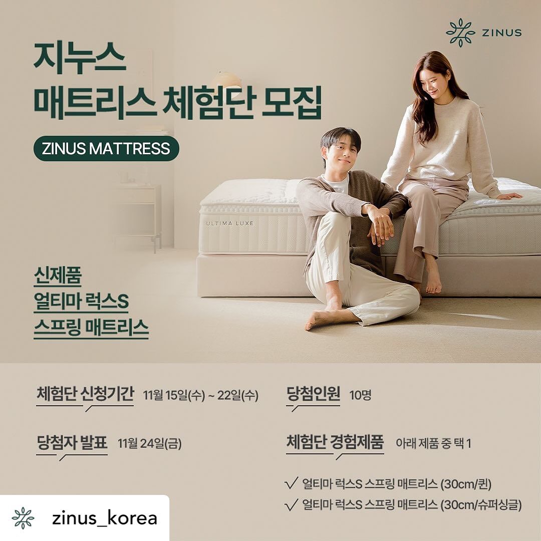 Posted withregram • zinus_korea [ 지누스 매트리스 체험단 이벤트💗 ]

평소 지누스 매트리스를 경험해 보고 싶었거나
지누스를 애정하고 계신 분들을 위해 체험단 이벤트를 준비했어요😊

📍체험단 신청기간
11월 15일(수) ~ 22일(수)

📍당첨자 발표
11월 24일(금)

📍당첨인원
10명

📍체험단 경험제품
얼티마 럭스S 스프링 매트리스 30cm SS 또는 Q 중 택 1 가능

📍참여방법
01. 지누스 인스타그램  zinus_korea 팔로우 및 체험단 이벤트 게시물 좋아요💗를 해주세요.
02. 이벤트 기간동안 해당 게시물을 다양한 채널에 소문내주세요.
03. 체험단 신청폼 작성 후 이벤트 게시물에 "참여완료"남기면 끝!

많은 소문과 친구를 태그 하실수록 당첨 확률 UP!
항균 기능 인증을 받은 럭스S 신제품을 
체험해 볼 수 있는 기회를 놓치지 마세요💚