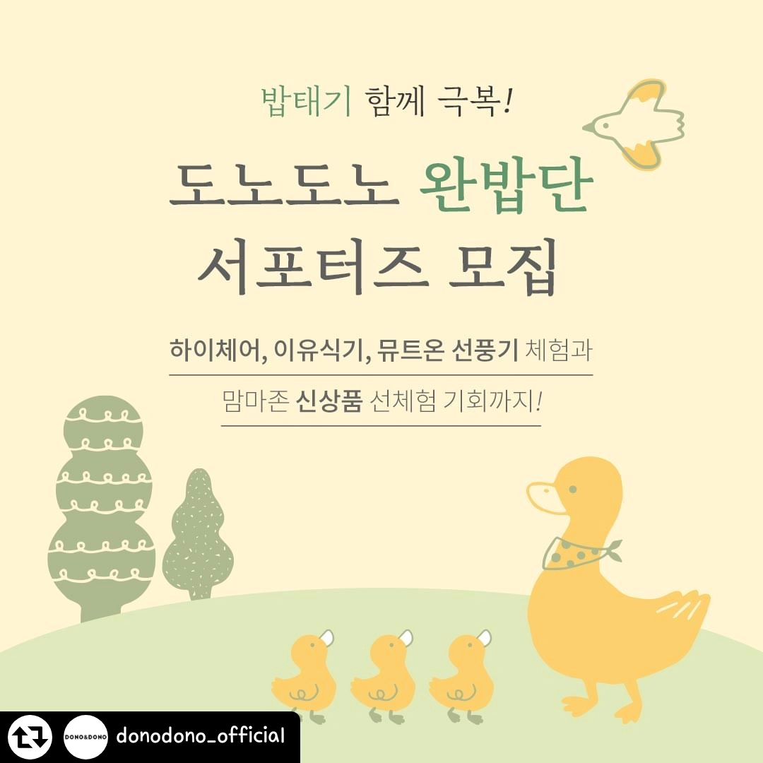 #리그램 - donodono_official by get_regrammer
#서포터즈모집

이유식, 유아식 밥태기는 그만!
도노도노 맘마존&뮤트온 꿀템으로 
함께 밥태기를 극복할 '도노도노 완밥단' 모집해요

5개월간 도노도노 인기 상품&신상품 체험,
엄청난 우수 후기 경품도 있으니 많이 참여해 주세요 💛
(체험 상품, 경품은 다음 이미지 참고!)

🏷️ 신청 방법
1. 도노도노 인스타그램 (donodono_official) 팔로우
2. 해당 게시글 본인 SNS에 공유하기! (인스타그램 또는 블로그)
3. 프로필 링크 '완밥단 신청폼' 작성 후 제출
✨ 좋아요, 친구 태그 & 댓글 작성 확률 UP

🏷️ 모집 기간: 4/29~5/3 (5일)
🏷️ 활동 기간: 5/13~9/30 (5개월간)
🏷️ 모집인원: 20명
🏷️ 선정 발표: 개별 문자 안내

🏷️활동 미션 : 인스타or블로그+카페 리뷰 작성

🏷️선정 기준
- 도노도노를 애정하시는 분
- 도노도노 감성을 살려 예쁘게 사진/영상 찍어주시는 분
- 5개월간 서포터즈 활동 성실하게 임해주실 분
(타브랜드 서포터즈 중복 활동 불가합니다.)
- 인스타/블로그 전체 공개로 꾸준히 업로드하시는 분
- 우리 아이의 이유식 기록을 함께 공유하고 싶은 분

* 상황에 따라 추가 당첨자가 발생할 수 있습니다.
* 작성해 주신 사진/후기는 마케팅 용도로 활용될 수 있습니다.

아이가 있는 집, 도노도노