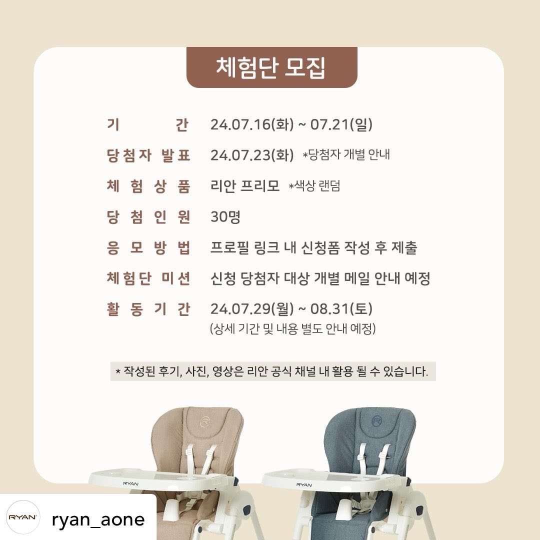 Posted withregram • ryan_aone :: #리안프리모 30인 체험단 모집 ::

📢4in1 멀티 하이체어 :: 리안 프리모 ::
직접 체험해보고 프리모의 매력을 널리 알려주실 체험단을 모집합니다🙌

📍모집기간 : 24.7.16(화)~24.7.21(일)
📍체험단 발표 : 24.7.23(화) *당첨자 개별안내*
📍모집인원 : 30명 /컬러랜덤
📍활동기간 : 24.7.29(월)~24.8.31(토) (*세부 일정 변동 가능)
📍체험단 미션 채널 : 블로그, 인스타그램, 맘카페(*세부 내역 당첨자 별도 안내)

✨프리모 하이체어 Key point✨
#하이체어 부터 #플레이테이블
#놀이의자 #리클라이너 까지 상황별 4in1 맞춤 케어

- 아이 성장에 맞춰 올바른 식습관 자세 유지 가능!
- 간단하고 편리안 시트&트레이 세척
- 쉽고 간편한 컴팩트 폴딩&보관

리안 프리모 하이체어를 직접 체험해보고 싶거나
체험단 활동에 자신이 있다면? 지금 바로 프로필 링크 클릭!✍

📣리안 인스타그램 팔로우& 체험단 모집 피드 공유하면 당첨 확률 UPUP!!

더 나은 육아 라이프는
리안과 함께✨

#체험단 #체험단모집 #아기식탁의자 #육아꿀템
#이유식필수템 #이유식준비물