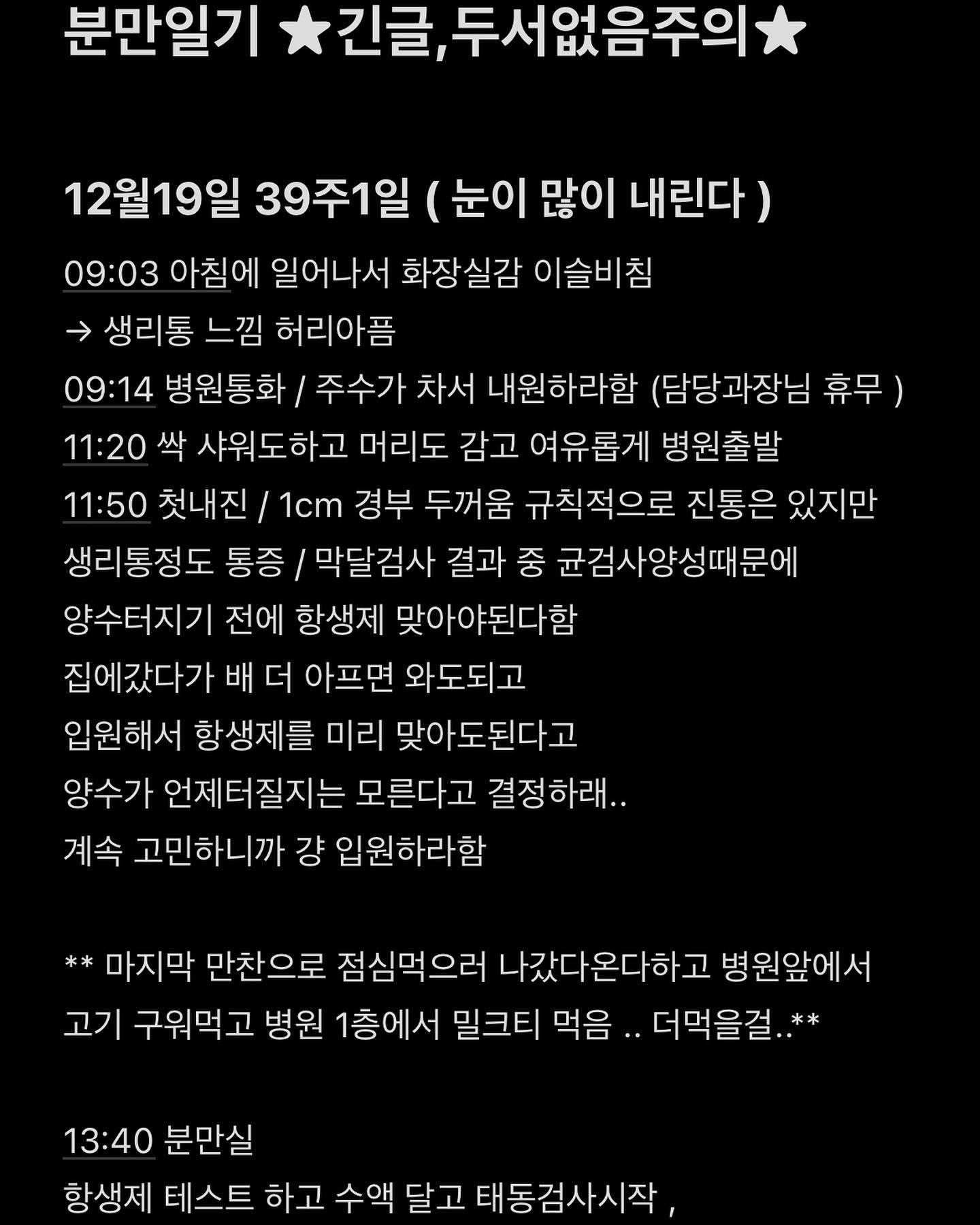 * 잊기전에 기록하기*

진짜..임신기간도 , 출산도 .. 
모든게 다 처음인 나는
정말 너무힘든과정이였지만.. 
출산 21일차 
아기를 보고있으면 내가 살면서 
제일 잘한 일 은 이 아이를 낳은 일인 것같다.

12월18일 밤에 혼자서 유튜브 태림법 맘똑티비 보면서 
호흡법연습하고 언제 나올거냐며 배만지면서 힘주기 연습했는데 ..
그거때문인지 아닌지 ㅋㅋ 19일에 이슬비추고 ㅋㅋ
갑자기 시작된 출산ㅋㅋㅋ 

tmi ... 
18일에 남편이랑 세면도구 사고 유모차 한번 끌어보자 하고 
보러 갔다가 맘에드는 제품 할인이 19일까지래서 
일단 집가서 생각해보고 다음날 갈라했는데 19일 아침에 
이슬비추고 갑자기 병원에서 오라는 통보.... 
그래서 병원 출발 전 부랴부랴 짐싸고 샤워하고...
나 샤워할때동안에 남편한테 ㅋㅋㅋㅋ 유모차 어떡하냐고 
씻는동안에 얼른가서 사오라함ㅋㅋㅋㅋㅋㅋ
그래서 베이비하우스 혼자 가서 사옴ㅋㅋㅋㅋㅋㅋㅋㅋㅋㅋㅋㅋ
우당탕ㅇㅌ앙탕 개이득

어쨌거나 난 자연분만을 할 생각이였었고 결국 수술을 했지
정말 뭐하나 뜻대로 되는게 하나도 없는 인생살이..★
하지만.. 후회는 없다!!!!!!! 

그리고 275일이라는 임신 기간동안 내 옆에서 
매번 병원도 함께 가주고 내 감정기복 등등..
내 수발 지랄병 다 들어준 너무나도 사랑하는 
내 남편이 있어서 버틸 수 있었고 ,
또 축복해주고 사랑하는 가족들, 지인들이 있어서 행복했다.

출산 후 호르몬때문에 매일 울었지만 그래도 행복해!!

가장 고마운건 내 남편.. 
그리고 가장많이 생각나고
감사한건 날 낳고 길러준 우리엄마..!

난 아기를 갖고 또 낳고 많은것들이 변했다.
이제 이게 제2인생의 서막이 아닐까..?

우당탕탕 좌충우돌 초산모 분만일기 끝ㅋ

#출산일기 #분만기록 #출산기록 #분만일기
이 세상 부모님들 만수ㅔ!!!!!!!!!!!!!!!!