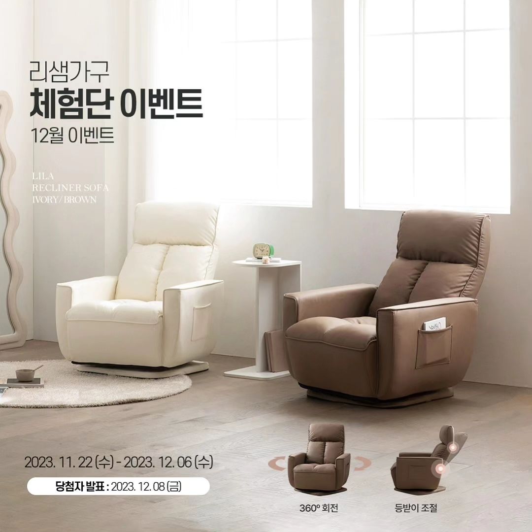 #리그램 - lissem_official by get_regrammer
📢 신제품 체험단 이벤트

#리샘가구 #체험단이벤트 #1인소파

✔편안한 등받이 각도 조절
✔360º 자유로운 회전
✔볼륨감을 살린 포근한 착석감
✔원룸, 투룸도 문제없는 컴팩트한 크기

내 몸을 포근하고 안락하게 만드는 
온전한 나만의 쉼터! 😇

보다 넓~은 좌방석과 
몽글몽글 구름 같은 쿠션감의

리샘가구 신제품, 릴라 소파로
극강의 힐링을 만끽해 보세요-!🤎

👉🏻참여 기간 : 23. 11. 22(수) ~ 12. 6(수)
👉🏻당첨자 발표 : 23. 12. 8(금)

🔄#EVENT
1. lissem_official ’팔로우‘하기
 
2. 게시물 ’좋아요‘ + ’리그램‘하기 
(스토리 or 피드 택1)

3. 댓글에 ’색상 선택‘ + ’릴라 소파‘를 체험하고 싶은 이유를 간단히 남겨주세요! 🔥

📌체험 상품
:릴라 리클라이너 1인 소파 (2명)

📌색상 택1
: 아이보리 or 브라운

📌스마트스토어 소식 받기/상품 찜 참여 시 당첨률이 up!

* 단순 제품 증정이 아닌 마케팅을 위한 이벤트이므로 기간 내 인스타그램 포토 리뷰 업로드 및 2차 활용을 동의한다는 조건 하에 참여하실 수 있습니다.
* 비공개 계정은 참여가 어렵습니다.