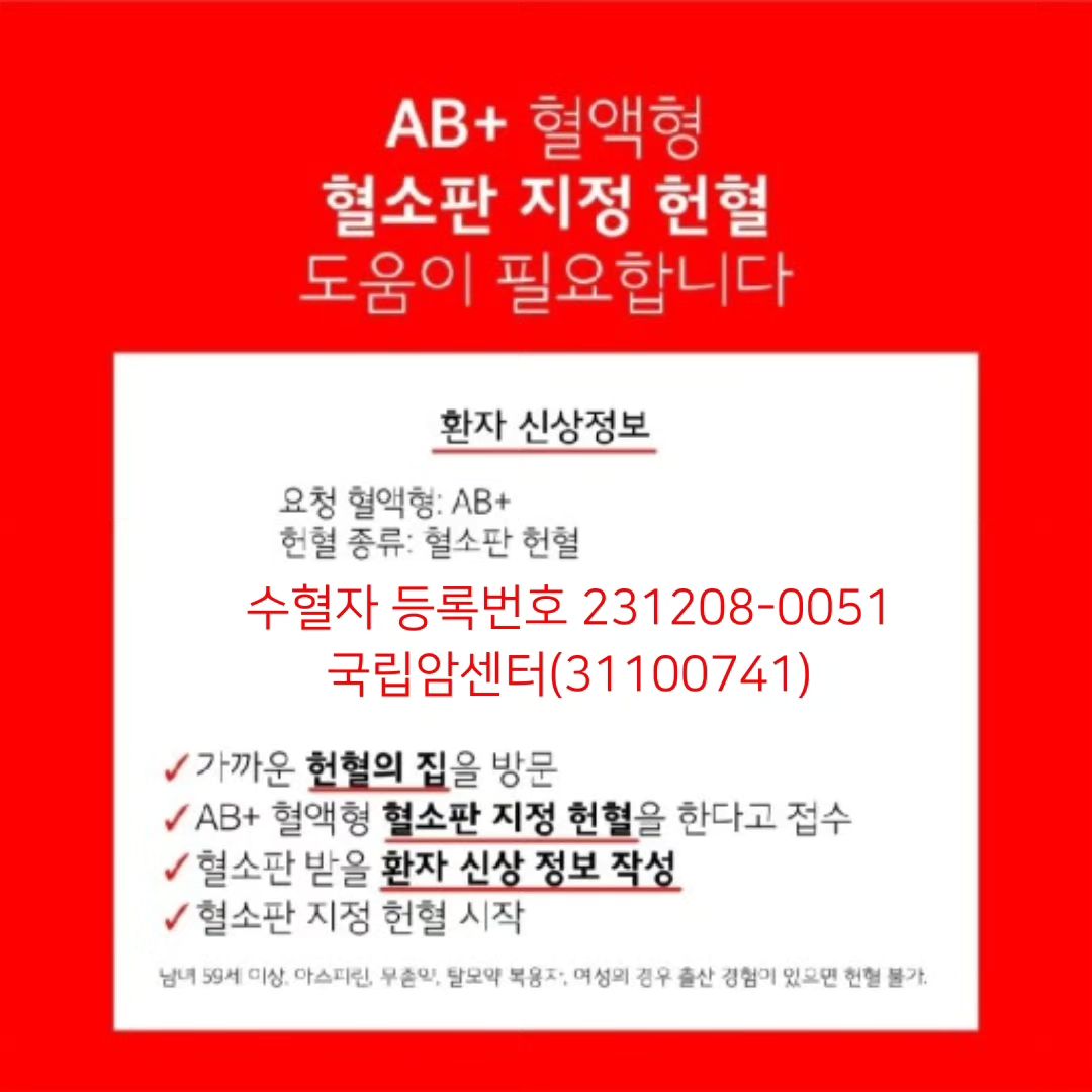 아는 지인의 부탁으로 올려요
급하게 혈소판 수혈 받아야 된다고 하네요

도움 좀 부탁 드릴께요


지정헌혈 시 가까운 헌혈 장소를 방문하여 문진 간호사에게 수혈자 등록번호를 보여 주시기 바랍니다.
○ 수혈자 등록번호 : 231208-0051
○ 요청 의료기관 : 국립암센터(31100741)
○ 환자 혈액형 : AB(+)
○ 혈액형 일치여부 : 일치(일치인 경우 동일 혈액형만 지정헌혈 진행가능)
○ 필요 혈액제제 : A-PLT[M]
○ 진행기간 : 2023-12-08 ~ 2024-01-07
★ 헌혈 전 헌혈자 유의사항 및 기타정보를 아래 링크를 통해 반드시 확인해 주시기 바랍니다.
▶ 지정헌혈 및 헌혈자 유의사항 안내 ◀
☞ https://biss.bloodinfo.net/direct_donation_hos.jsp?reqno=2312080051
▶ 레드커넥트 ◀
☞ https://www.bloodinfo.net/redconnect.do
<대한적십자사 혈액관리본부>