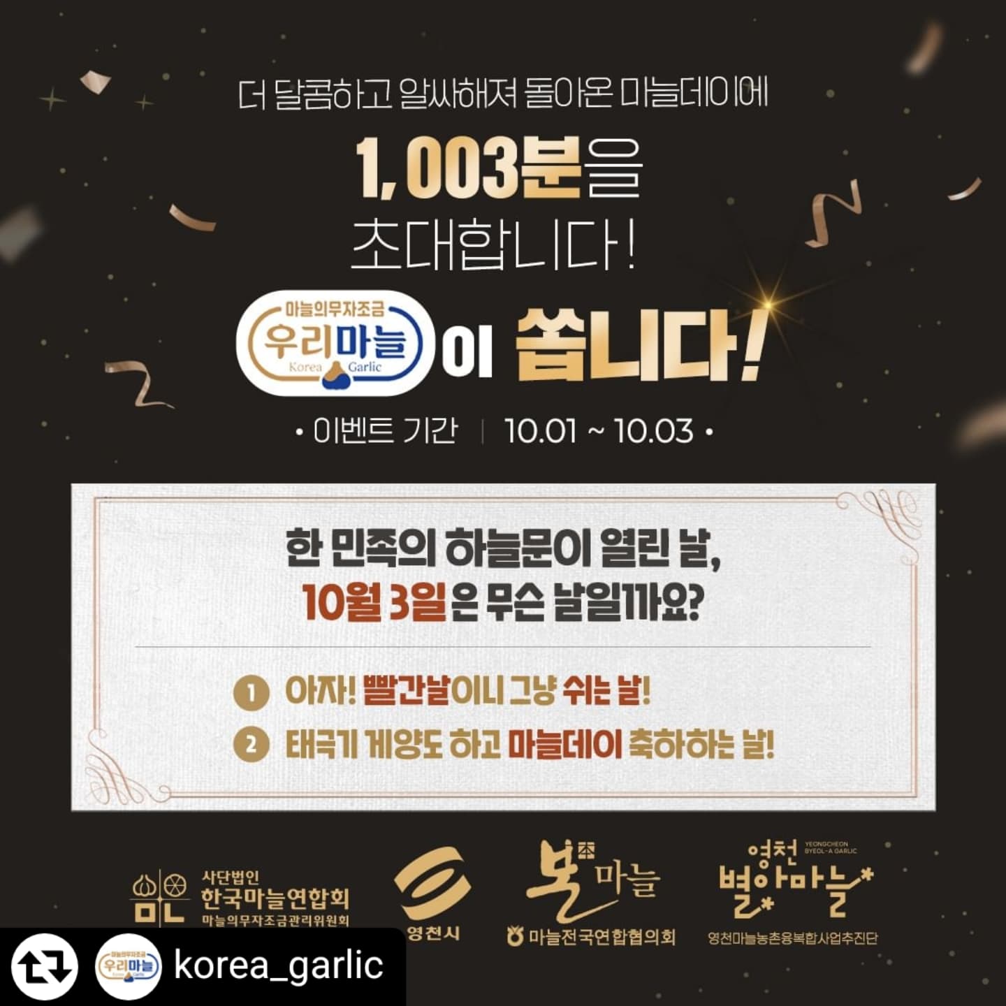 #리그램 - korea_garlic by get_regrammer

#마늘데이 #우리마늘 #국산마늘 #10월3일개천절 #GarlicDay #영천별아마늘 #본마늘 #족보있는국산마늘 #KFood

마늘데이는 10월 3일 개천절 고조선 건국일을 기리는 날을 기념하기 위해 마늘의무자조금관리위원회가 2023년부터 우리 마늘 소비 촉진을 위해 정한 기념일이죠!

작년 뜨거운 사랑에 힘입어 2024년 제 2회 마늘데이를 10월 1일부터 3일까지 개최하오니 많은 사랑과 관심 부탁드립니다👏

이벤트 참여자 중 1,003명을 추첨해 농협 마늘전국연합 참여조직인 화산농업협동조합 영천마늘(본마늘)을 원료로 만든 '영천별아마늘 스낵 선물세트' 를 경품으로 드립니다🧄

💎참여방법
1. 우리마늘 인스타(korea_garlic) 팔로우와 좋아요 
2. 이벤트 게시물을 필수 해시태그와 함께 리그램
(*필수 해시태그: #마늘데이 #우리마늘 #국산마늘 #10월3일개천절 #GarlicDay #영천별아마늘 #본마늘 #족보있는국산마늘 #KFood)
3. 이벤트 게시물에 정답과 참여완료 댓글 남기고 친구들 소환하기(2~3명)
4. 프로필 링크에 이벤트 참여 구글form(https://forms.gle/rvLuimA7xvHFNg5G8)에 [인스타 계정/실명/휴대폰 번호/주소] 정보입력!

많은 참여 부탁드릴게요~👏

▶사칭 계정을 통해 개인정보 수집 및 결제를 유도하는 사례가 있으니, 관련 개별 메시지를 받는 경우 반드시 정식 계정 여부를 확인하시기 바랍니다.(본 계정은 카드 등록 및 결제 관련 정보 등을 절대로 요구하지 않습니다.)
▶구글form에 정보를 입력하시는 경우, 개인정보 수집/ 제공/ 활용에 동의하는 것으로 간주되며 자세한 내용은 구글form 개인정보 활용 동의서를 반드시 확인해주시기 바랍니다.

#마늘데이 #국산마늘 #우리마늘 #마늘데이이벤트 #영천별아마늘 #본마늘 #족보있는국산마늘 #마늘의무자조금관리위원회 #영천시 #영천마늘농촌융복합사업추진단 #마늘전국연합협의회