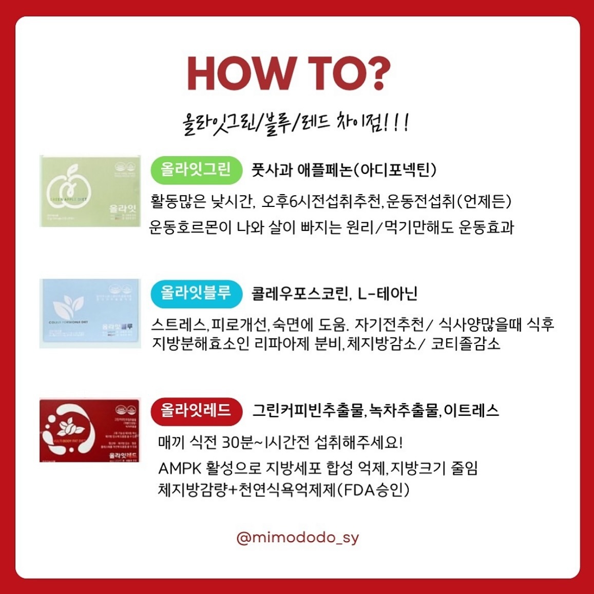 [올라잇레드/그린/블루]궁금한건댓글꼬우🔻

❤️미노맘-18kg리얼후기는.상단고정게시물♥️

문의가,너무 많이와서, 정리해드릴께요✏️

✔️레드는 그린커피빈추출물+녹차추출물 :체중조절
+신소재 천연식욕억제 이트레스:가짜배고픔,식욕억제

➰최소1-2주는 하루3포, 매끼식전에 꼭 드세요
(단,위가 약하다면 식후도ok)
개인마다 효과 나타나는 시기가 다르기때문에
30분-1시간전 맞는 시간대를 찾는게 포인트예요!!

✔️올라잇은 모두 장기섭취ok, 수유부는 - 그린만가능

✔️올라잇레드는 식전에 드시면 되고(30분~1시간전)
식사를 하지 않더라도 군것질이나 늦은시간
야식을 자주 드신다고 하면 언제든 한포 드셔주심 됩니다
(단,카페인에 많이 민감하신분들은 늦은 섭취는 피해주세요)

➡️꿀조합추천
▪️올라잇 레드 + 블루 조합
불규칙적인 수면패턴, 식사량많고,변x가있고
운동이 아닌 식단을 기본으로 할 경우
기초대사량이 낮아 살이 쉽게 찌시는분들

▪️올라잇 레드 + 그린 조합
식단보다 활동량이 많고,운동은 꾸준히 하지만
식욕이 높은 경우

▪️ 올라잇 레드 + 그린 + 블루 조합
단기간,빠른 감량을 원할 경우

⬇️⬇️올라잇 레드/그린/블루⬇️⬇️

🟢그린 (활동량/운동량 증가)
아디포넥틴 운동호르몬 극대화로 체지방 감소에 도움
▪️주성분 : 풋사과추출물(애플페논)
▪️부원료 : 비오틴,비타민B1, 비타민B2
▪️13세이상, 수유부 섭취가능
▪️활동많은 낮시간 식후, 운동전, 공복은 비추, 
활동없으면오후6시이후 섭취비추천
▪️ 체중감소🔻BMI 지수 감소,🔻허리둘레 감소🔻
엉덩이둘레감소🔻복부내장지방감소🔻복부지방면적 감소

🔵블루 (피로,스트레스,숙면,기초대사량 증가)
cAMP호르몬을 활성화시켜 지방분해효소인 리파아제의
분비를 도와 체지방 감소에 도움
▪️주성분 : 콜레우스포스콜리, L-테아닌
▪️부원료 : 셀렌, 석류, 타트체리, 피쉬콜라겐펩타이드
▪️아침공복가능,숙면.스트레스케어에 좋아 자기전
혹은 저녁식후추천. 하루 최대2포까지만
▪️ 체지방🔻제지방(근육,수분등)🔺기초대사량🔺
스트레스.피로🔻

🔴레드 (식욕억제)
AMPK 활성으로 지방세포 내 합성을 억제하고 
지방 세포 크기를 줄여 체지방 감소
▪️주성분: 그린커피빈주정추출물, 녹차추출물
▪️부원료: 이트레스 
▪️매끼 식전 추천드려요
단,위장이 약한경우는 식후! 경험상 아침공복만
식후드시고 점심.저녁은 식전드셔도 괜찮으실꺼예요!

​▪️ 체지방률🔻체중🔻허리둘레🔻총지방면적🔻
엉덩이둘레🔻BMI🔻피하지방면적🔻체지방량🔻
복부지방면적🔻

 

❤️미노맘-18kg리얼후기는.릴스고정게시물♥️

#올라잇레드 #올라잇블루 #올라잇그린 
#퍼플리스 #민트효소 #닥터클린톡