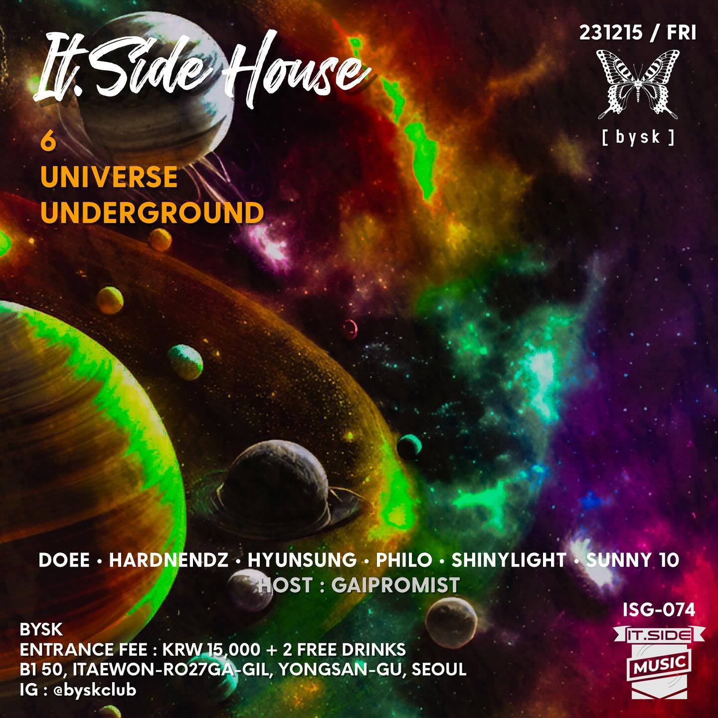 ‘Across the Cosmos’
It.Side House 
‘6 UNIVERSE UNDERGROUND’

- it.SIDE DJs it.side_music 
23:00 DOEE its_doee 
23:50 PHILO intothe_philo 
00:40 SUNNY 10 dj_sunny10
01:30 HARDNENDZ this_is_hardnendz 
02:20 SHINYLIGHT shinylight_music 
03:10 HYUNSUNG hyunsungkimmm 
HOST : GAIPROMIST counterblowjk

- INFORMATION
2023.12.15 FRI
‘BYSK SEOUL’ (서울 용산구 이태원로 27가길 50 지하1층) byskclub 
ENTRANCE FEE - KRW 15,000 + 2 Free Drinks

#ITSIDE #eastseouldjs #dj #djing #party #housemusic #bysk #byskseoul #뷔스크 #뷔스크 #이태원 #이태원클럽 #이태원라운지 #soulfulhouse #discohouse #deephouse #melodichouse #techhouse