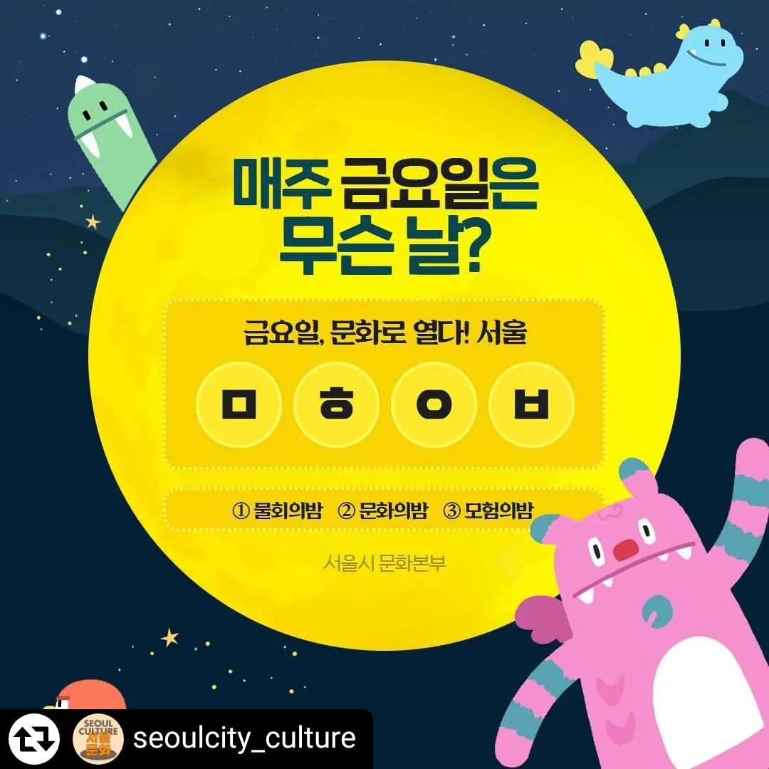 #리그램 - seoulcity_culture by get_regrammer
나른한 금요일을 여는
[#깜짝이벤트] 

금요일은 무슨 날? 
서울 [ㅁㅎㅇㅂ] 열리는 날! 🌙

▪️이벤트 참여방법
☝🏻서울시 문화본부 인스타그램 팔로우 
✌🏻댓글로 정답을 남긴다 
🤟🏻본인 스토리, 게시물 리그램 하면 당첨확률 UP 

▪️이벤트 경품 
피자(10명) 
치킨(20명) 
빙수(30명)
아이스크림(50명)
커피(100명)

▪️이벤트 기간
2024.5.24.(금)~5.31.(금)

▪️당첨자 발표 
6.3(월) 서울시 문화본부 공식 블로그 

카드뉴스 다음장에 힌트가 있어요 👀

그럼 매주 금요일, 
서울시 문화본부가 함께하는 
멋진 밤을 기대해주세요 🌙